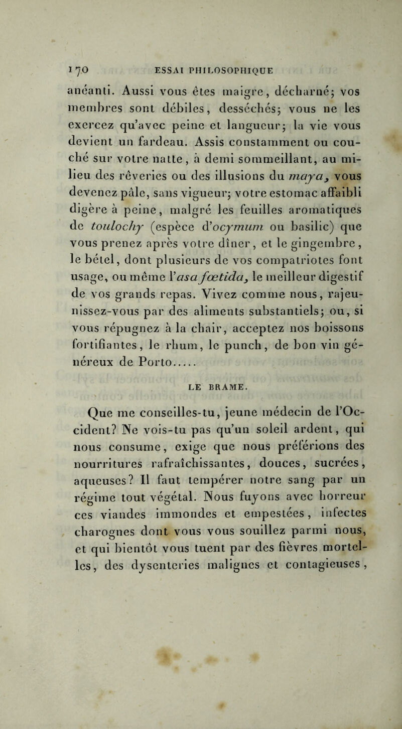 anéanti. Aussi vous êtes maigre, décharné; vos membres sont débiles, desséchés; vous ne les exercez qu’avec peine et langueur; la vie vous devient un fardeau. Assis constamment ou cou- ché sur votre natte, à demi sommeillant, au mi- lieu des rêveries ou des illusions du maya, vous devenez pâle, sans vigueur; votre estomac affaibli digère à peine, malgré les feuilles aromatiques de toulochy (espèce d’ocymum ou basilic) que vous prenez après votre dîner, et le gingembre, le bétel, dont plusieurs de vos compatriotes font usage, ou même X asa fœtida> le meilleur digestif de vos grands repas. Vivez comme nous, rajeu- nissez-vous par des aliments substantiels; ou, si vous répugnez à la chair, acceptez nos boissons fortifiantes, le rhum, le punch, de bon vin gé- néreux de Porto LE BRAME. Que me conseilles-tu, jeune médecin de l’Oc- cident? Ne vois-tu pas qu’un soleil ardent, qui nous consume, exige que nous préférions des nourritures rafraîchissantes, douces, sucrées, aqueuses? Il faut tempérer notre sang par un régime tout végétal. Nous fuyons avec horreur ces viandes immondes et empestées, infectes charognes dont vous vous souillez parmi nous, et qui bientôt vous tuent par des fièvres mortel- les, des dysenteries malignes et contagieuses,