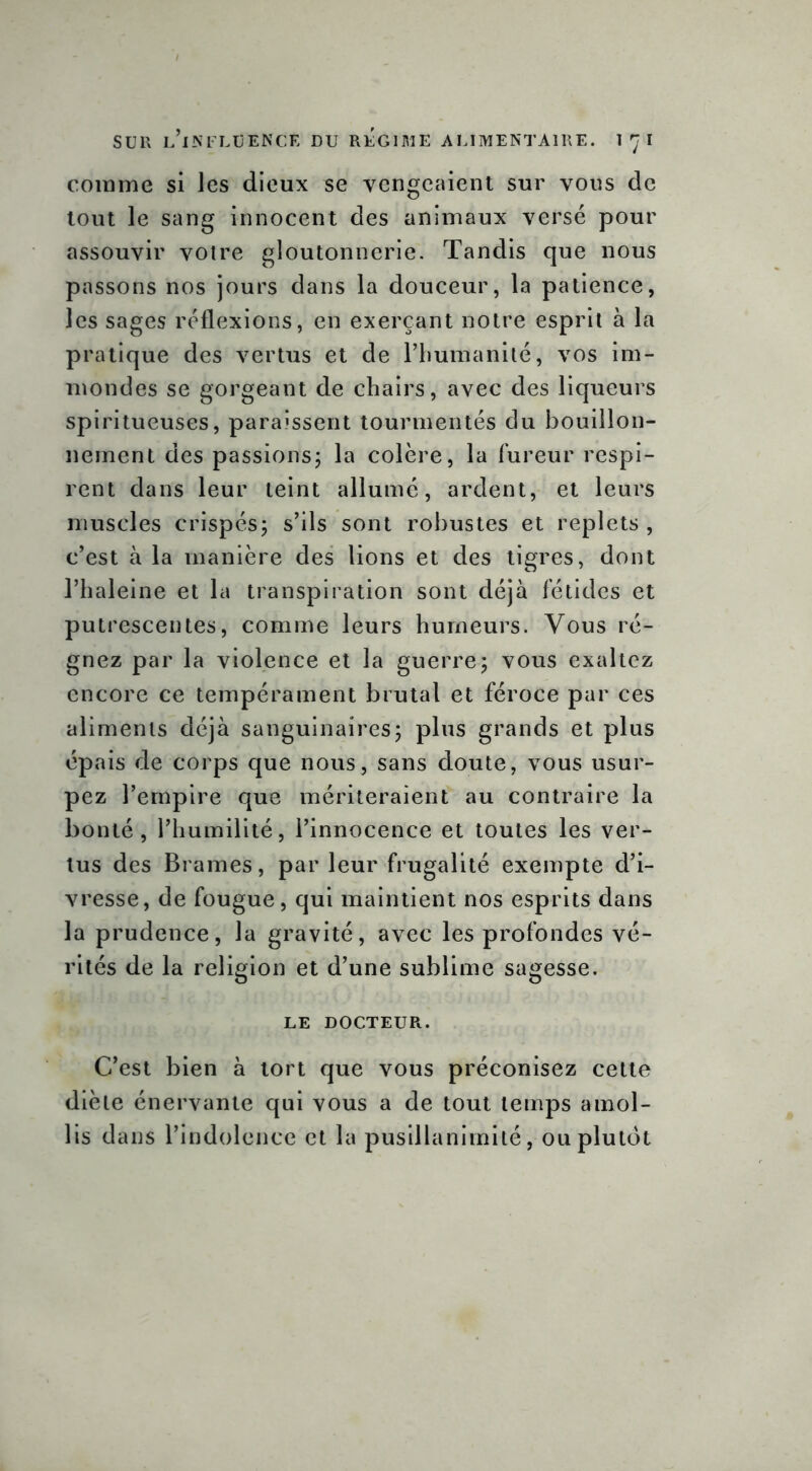 comme si les dieux se vengeaient sur vous de tout le sang innocent des animaux versé pour assouvir votre gloutonnerie. Tandis que nous passons nos jours dans la douceur, la patience, les sages réflexions, en exerçant notre esprit à la pratique des vertus et de l’humanité, vos im- mondes se gorgeant de chairs, avec des liqueurs spiritueuses, paraissent tourmentés du bouillon- nement des passions; la colère, la fureur respi- rent dans leur teint allumé, ardent, et leurs muscles crispés; s’ils sont robustes et replets, c’est à la manière des lions et des tigres, dont l’haleine et la transpiration sont déjà fétides et putrcscentes, comme leurs humeurs. Vous ré- gnez par la violence et la guerre; vous exaltez encore ce tempérament brutal et féroce par ces aliments déjà sanguinaires; plus grands et plus épais de corps que nous, sans doute, vous usur- pez l’empire que mériteraient au contraire la bonté, l’humilité, l’innocence et toutes les ver- tus des Brames, par leur frugalité exempte d’i- vresse, de fougue, qui maintient nos esprits dans la prudence, la gravité, avec les profondes vé- rités de la religion et d’une sublime sagesse. le docteur. C’est bien à tort que vous préconisez cette diète énervante qui vous a de tout temps amol- lis dans l’indolence et la pusillanimité, ou plutôt