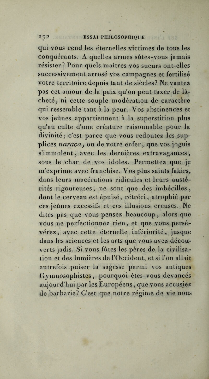 qui vous rend les éternelles victimes de tous les conquérants. A quelles armes sûtes-vous jamais résister? Pour quels maîtres vos sueurs ont-elles successivement arrosé vos campagnes et fertilisé votre territoire depuis tant de siècles? Ne vantez pas cet amour de la paix qu’on peut taxer de lâ- cheté, ni cette souple modération de caractère qui ressemble tant à la peur. Vos abstinences et vos jeûnes appartiennent à la superstition plus qu’au culte d’une créature raisonnable pour la divinité 5 c’est parce que vous redoutez les sup- plices naracci> ou de votre enfer, que vos joguis s’immolent, avec les dernières extravagances , sous le char de vos idoles. Permettez que je m’exprime avec franchise. Vos plus saints fakirs, dans leurs macérations ridicules et leurs austé- rités rigoureuses, ne sont que des imbécilles , dont le cerveau est épuisé, rétréci, atrophié par ces jeûnes excessifs et ces illusions creuses. Ne dites pas que vous pensez beaucoup, alors que vous ne perfectionnez rien, et que vous persé- vérez, avec cette éternelle infériorité, jusque dans les sciences et les arts que vous avez décou- verts jadis. Si vous fûtes les pères de la civilisa- tion et des lumières de l’Occident, et si l’on allait autrefois puiser la sagesse parmi vos antiques Gymnosophistes, pourquoi êtes-vous devancés aujourd’hui par les Européens, que vous accusiez de barbarie? C’est que notre régime de vie nous