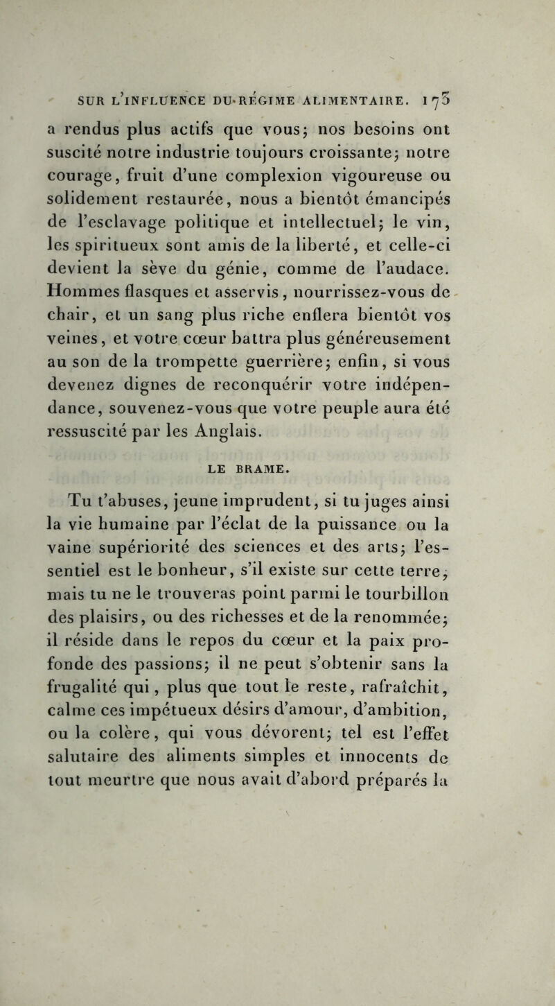 a rendus plus actifs que vous; nos besoins ont suscité notre industrie toujours croissante; notre courage, fruit d’une complexion vigoureuse ou solidement restaurée, nous a bientôt émancipés de l’esclavage politique et intellectuel; le vin, les spiritueux sont amis de la liberté, et celle-ci devient la sève du génie, comme de l’audace. Hommes flasques et asservis, nourrissez-vous de chair, et un sang plus riche enflera bientôt vos veines, et votre cœur battra plus généreusement au son de la trompette guerrière; enfin, si vous devenez dignes de reconquérir votre indépen- dance, souvenez-vous que votre peuple aura été ressuscité par les Anglais. LE BRAME. Tu t’abuses, jeune imprudent, si tu juges ainsi la vie humaine par l’éclat de la puissance ou la vaine supériorité des sciences et des arts; l’es- sentiel est le bonheur, s’il existe sur cette terre, mais tu ne le trouveras point parmi le tourbillon des plaisirs, ou des richesses et de la renommée; il réside dans le repos du cœur et la paix pro- fonde des passions; il ne peut s’obtenir sans la frugalité qui, plus que tout le reste, rafraîchit, calme ces impétueux désirs d’amour, d’ambition, ou la colère, qui vous dévorent; tel est l’effet salutaire des aliments simples et innocents de tout meurtre que nous avait d’abord préparés la