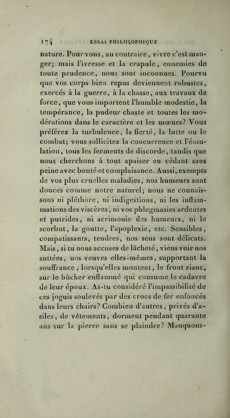 nature. Pour vous, au contraire, vivre c’est man- ger; mais l’ivresse et la crapule , ennemies de toute prudence, nous sont inconnues. Pourvu que vos corps bien repus deviennent robustes, exercés à la guerre, à la chasse, aux travaux de force, que vous importent l’humble modestie, la tempérance, la pudeur chaste et toutes les mo- dérations dans le caractère et les mœurs? Vous préférez la turbulence, la fierté, la lutte ou le combat; vous sollicitez la concurrence et l’ému- lation, tous les ferments de discorde, tandis que nous cherchons à tout apaiser en cédant sans peine avec bonté et complaisance. Aussi, exempts de vos plus cruelles maladies, nos humeurs sont douces comme notre naturel; nous ne connais- sons ni pléthore, ni indigestions, ni les inflam- mations des viscères, ni vos phlegmasies ardentes et putrides, ni acrimonie des humeurs, ni le scorbut, la goutte, l’apoplexie, etc. Sensibles, compatissants, tendres, nos sens sont délicats. Mais, si tu nous accuses de lâcheté, viens voir nos suttées, nos veuves elles-mêmes, supportant la souffrance, lorsqu’elles montent, le front riant, sur le bûcher enflammé qui consume le cadavre de leur époux. As-tu considéré l’impassibilité de ces joguis soulevés par des crocs de fer enfoncés dans leurs chairs? Combien d’autres, privés d’a- siles, de vêtements, dorment pendant quarante ans sur la pierre sans se plaindre? Manquons-