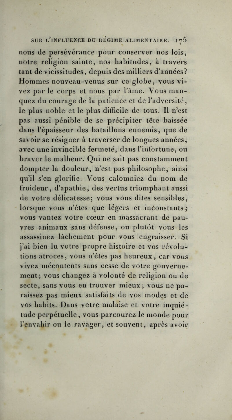 nous de persévérance pour conserver nos lois, notre religion sainte, nos habitudes, à travers tant de vicissitudes, depuis des milliers d’années? Hommes nouveau-venus sur ce globe, vous vi- vez par le corps et nous par l’âme. Vous man- quez du courage de la patience et de l’adversité, le plus noble et le plus difficile de tous. Il n’est pas aussi pénible de se précipiter tête baissée dans l’épaisseur des bataillons ennemis, que de savoir se résigner à traverser de longues années, avec une invincible fermeté, dans l’infortune, ou braver le malheur. Qui ne sait pas constamment dompter la douleur, n’est pas philosophe, ainsi qu’il s’en glorifie. Vous calomniez du nom de froideur, d’apathie, des vertus triomphant aussi de votre délicatesse; vous vous dites sensibles, lorsque vous n’êtes que légers et inconstants ; vous vantez votre cœur en massacrant de pau- vres animaux sans défense, ou plutôt vous les assassinez lâchement pour vous engraisser. Si j’ai bien lu votre propre histoire et vos révolu- tions atroces, vous n’êtes pas heureux, car vous vivez mécontents sans cesse de votre gouverne- ment; vous changez à volonté de religion ou de secte, sans vous en trouver mieux; vous ne pa- raissez pas mieux satisfaits de vos modes et de vos habits. Dans votre malaise et votre inquié- tude perpétuelle, vous parcourez le monde pour l’envahir ou le ravager, et souvent, apres avoir