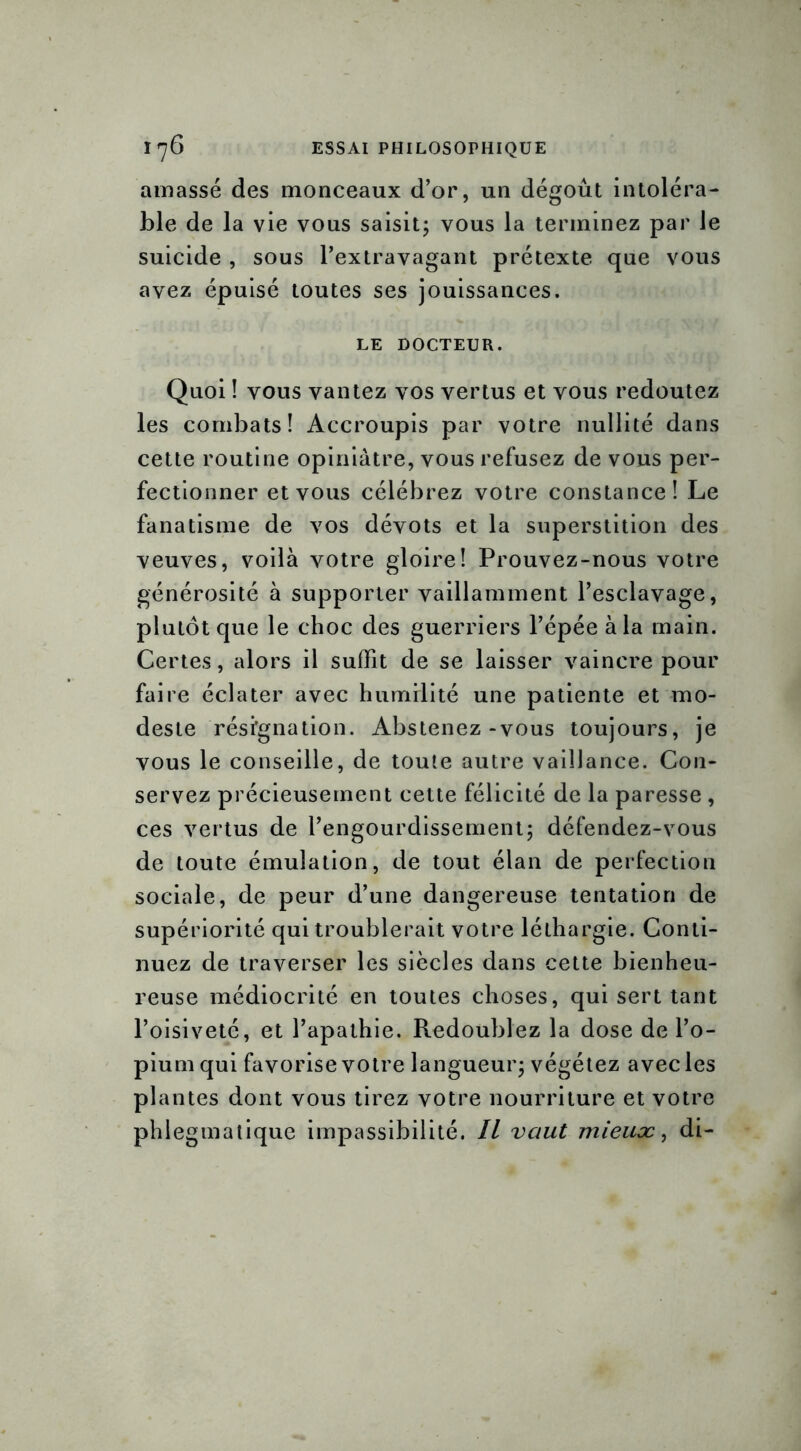 amassé des monceaux d’or, un dégoût intoléra- ble de la vie vous saisit; vous la terminez par le suicide , sous l’extravagant prétexte que vous avez épuisé toutes ses jouissances. LE DOCTEUR. Quoi ! vous vantez vos vertus et vous redoutez les combats! Accroupis par votre nullité dans cette routine opiniâtre, vous refusez de vous per- fectionner et vous célébrez votre constance! Le fanatisme de vos dévots et la superstition des veuves, voilà votre gloire! Prouvez-nous votre générosité à supporter vaillamment l’esclavage, plutôt que le choc des guerriers l’épée à la main. Certes, alors il suffit de se laisser vaincre pour faire éclater avec humilité une patiente et mo- deste résïgnation. Abstenez-vous toujours, je vous le conseille, de toute autre vaillance. Con- servez précieusement cette félicité de la paresse , ces vertus de l’engourdissement; défendez-vous de toute émulation, de tout élan de perfection sociale, de peur d’une dangereuse tentation de supériorité qui troublerait votre léthargie. Conti- nuez de traverser les siècles dans cette bienheu- reuse médiocrité en toutes choses, qui sert tant l’oisiveté, et l’apathie. Redoublez la dose de l’o- pium qui favorise votre langueur; végétez avec les plantes dont vous tirez votre nourriture et votre phlegmatique impassibilité. Il vaut mieux, di-