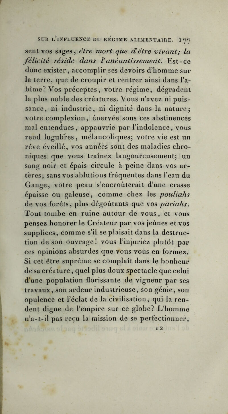 sent vos sages, être mort que d'être vivant; la félicité réside dans Vanéantissement. Est-ce donc exister, accomplir ses devoirs d’homme sur la terre, que de croupir et rentrer ainsi dans l’a- bîme? Vos préceptes, votre régime, dégradent la plus noble des créatures. Vous n’avez ni puis- sance, ni industrie, ni dignité dans la nature; votre complexion, énervée sous ces abstinences mal entendues, appauvrie par l’indolence, vous rend lugubres, mélancoliques; votre vie est un rêve éveillé, vos années sont des maladies chro- niques que vous traînez langoureusement; un sang noir et épais circule à peine dans vos ar- tères; sans vos ablutions fréquentes dans l’eau du Gange, votre peau s’encroûterait d’une crasse épaisse ou galeuse, comme chez les pouliahs de vos forêts, plus dégoûtants que vos pariahs. Tout tombe en ruine autour de vous , et vous pensez honorer le Créateur par vos jeûnes et vos supplices, comme s’il se plaisait dans la destruc- tion de son ouvrage! vous l’injuriez plutôt par ces opinions absurdes que vous vous en formez. Si cet être suprême se complaît dans le bonheur de sa créature, quel plus doux spectacle que celui d’une population florissante de vigueur par ses travaux, son ardeur industrieuse, son génie, son opulence et l’éclat de la civilisation, qui la ren- dent digne de l’empire sur ce globe? L’homme 11’a-t-il pas reçu la mission de se perfectionner,