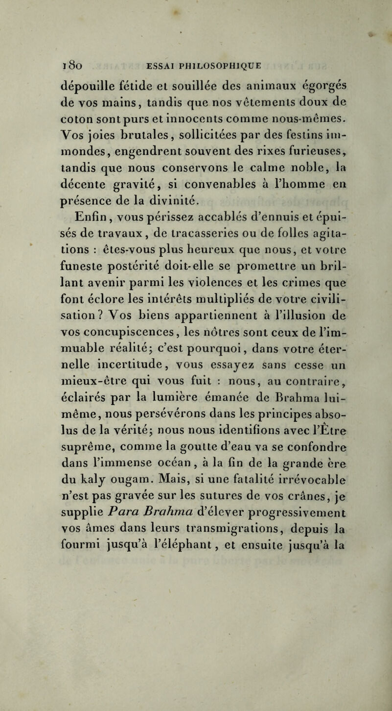 dépouille fétide et souillée des animaux égorgés de vos mains, tandis que nos vêtements doux de coton sont purs et innocents comme nous-mêmes. Vos joies brutales, sollicitées par des festins im- mondes, engendrent souvent des rixes furieuses, tandis que nous conservons le calme noble, la décente gravité, si convenables à l’homme en présence de la divinité. Enfin, vous périssez accablés d’ennuis et épui- sés de travaux, de tracasseries ou de folles agita- tions : êtes-vous plus heureux que nous, et votre funeste postérité doit-elle se promettre un bril- lant avenir parmi les violences et les crimes que font éclore les intérêts multipliés de votre civili- sation? Vos biens appartiennent à l’illusion de vos concupiscences, les nôtres sont ceux de l’im- muable réalité; c’est pourquoi, dans votre éter- nelle incertitude, vous essayez sans cesse un mieux-être qui vous fuit : nous, au contraire, éclairés par la lumière émanée de Brahma lui- même, nous persévérons dans les principes abso- lus de la vérité; nous nous identifions avec l’Etre suprême, comme la goutte d’eau va se confondre dans l’immense océan , à la fin de la grande ère du kaly ougam. Mais, si une fatalité irrévocable n’est pas gravée sur les sutures de vos crânes, je supplie Para Brahma d’élever progressivement vos âmes dans leurs transmigrations, depuis la fourmi jusqu’à l’éléphant, et ensuite jusqu’à la