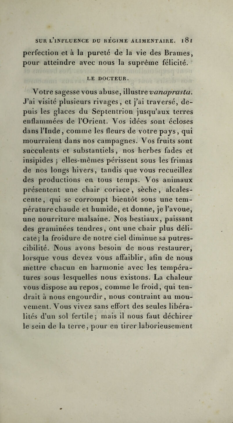 perfection et à la pureté de la vie des Brames, pour atteindre avec nous la suprême félicité. le docteur. Votre sagesse vous abuse, illustre vanaprasta. J’ai visité plusieurs rivages, et j’ai traversé, de- puis les glaces du Septentrion jusqu’aux terres enflammées de l’Orient. Vos idées sont écloses dans l’Inde , comme les fleurs de votre pays, qui mourraient dans nos campagnes. Vos fruits sont succulents et substantiels, nos herbes fades et insipides ; elles-mêmes périssent sous les frimas de nos longs hivers, tandis que vous recueillez des productions en tous temps. Vos animaux présentent une chair coriace, sèche , alcales- cente, qui se corrompt bientôt sous une tem- pérature chaude et humide, et donne, je l’avoue, une nourriture malsaine. Nos bestiaux, paissant des graminées tendres, ont une chair plus déli- cate; la froidure de notre ciel diminue sa putres- cibilité. Nous avons besoin de nous restaurer, lorsque vous devez vous affaiblir, afin de nous mettre chacun en harmonie avec les tempéra- tures sous lesquelles nous existons. La chaleur vous dispose au repos, comme le froid, qui ten- drait à nous engourdir, nous contraint au mou- vement. Vous vivez sans effort des seules libéra- lités d’un sol fertile; mais il nous faut déchirer le sein de la terre, pour en tirer laborieusement