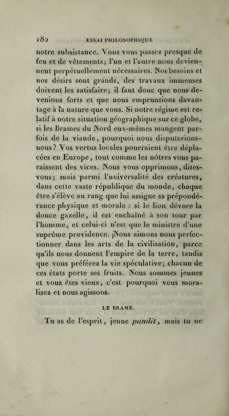 notre subsistance. Vous vous passez presque de feu et de vêtements ; l’un et l’autre nous devien- nent perpétuellement nécessaires. Nos besoins et nos désirs sont grands, des travaux immenses doivent les satisfaire; il faut donc que nous de- venions forts et que nous empruntions davan- tage à la nature que vous. Si notre régime est re- latif à notre situation géographique sur ce globe, si les Brames du Nord eux-mêmes mangent par- fois de la viande, pourquoi nous disputerions- nous? Vos vertus locales pourraient être dépla- cées en Europe, tout comme les nôtres vous pa- raissent des vices. Nous vous opprimons, dites- vous; mais parmi l’universalité des créatures, dans cette vaste république du monde, chaque être s’élève au rang que lui assigne sa prépondé- rance physique et morale : si le lion dévore la douce gazelle, il est enchaîné à son tour par l’homme, et celui-ci n’est que le ministre d’une suprême providence. jNous aimons nous perfec- tionner dans les arts de la civilisation, parce qu’ils nous donnent l’empire de la terre, tandis que vous préférez la vie spéculative; chacun de ces étals porte ses fruits. Nous sommes jeunes et vous êtes vieux, c’est pourquoi vous mora- lisez et nous agissons. LE BRAME. Tu as de l’esprit, jeune panclit, mais tu ne