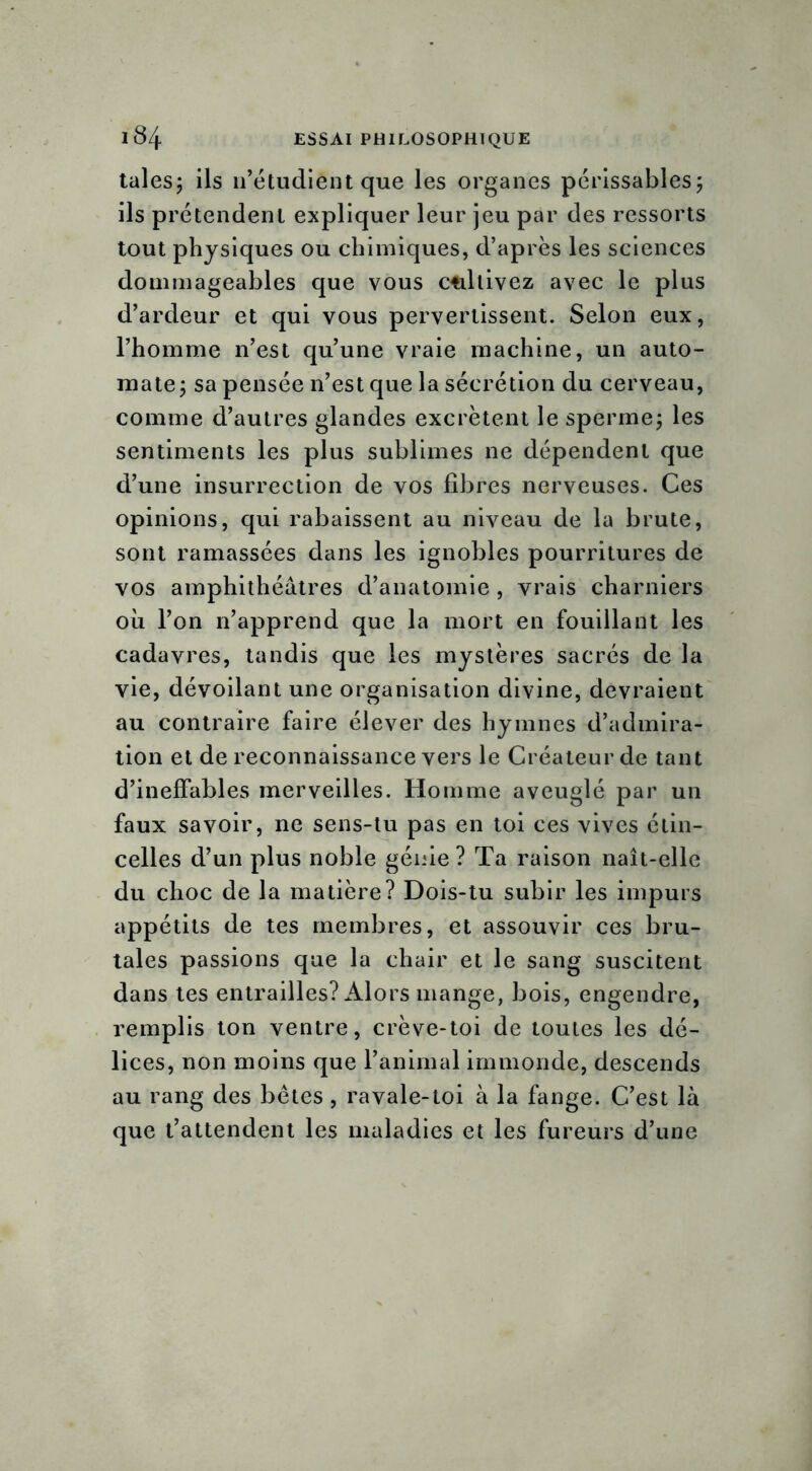 taies; ils n’étudient que les organes périssables; ils prétendent expliquer leur jeu par des ressorts tout physiques ou chimiques, d’après les sciences dommageables que vous ctillivez avec le plus d’ardeur et qui vous pervertissent. Selon eux, l’homme n’est qu’une vraie machine, un auto- mate; sa pensée n’est que la sécrétion du cerveau, comme d’autres glandes excrètent le sperme; les sentiments les plus sublimes ne dépendent que d’une insurrection de vos fibres nerveuses. Ces opinions, qui rabaissent au niveau de la brute, sont ramassées dans les ignobles pourritures de vos amphithéâtres d’anatomie , vrais charniers où l’on n’apprend que la mort en fouillant les cadavres, tandis que les mystères sacrés de la vie, dévoilant une organisation divine, devraient au contraire faire élever des hymnes d’admira- tion et de reconnaissance vers le Créateur de tant d’ineffables merveilles. Homme aveuglé par un faux savoir, ne sens-tu pas en toi ces vives étin- celles d’un plus noble génie ? Ta raison naît-elle du choc de la matière? Dois-tu subir les impurs appétits de tes membres, et assouvir ces bru- tales passions que la chair et le sang suscitent dans tes entrailles? Alors mange, bois, engendre, remplis ton ventre, crève-toi de toutes les dé- lices, non moins que l’animal immonde, descends au rang des bêtes , ravale-toi à la fange. C’est là que t’attendent les maladies et les fureurs d’une