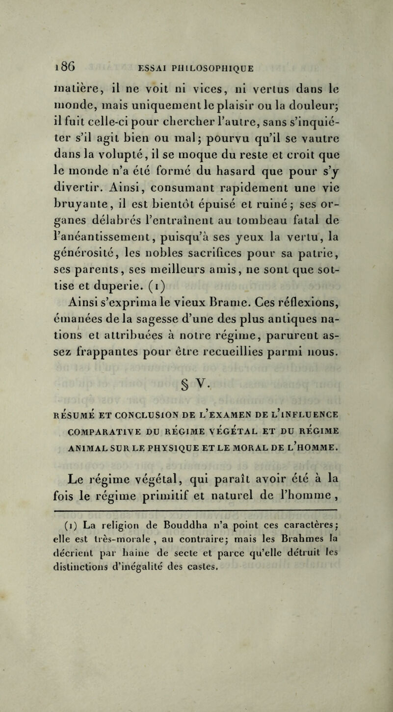 matière, il ne voit ni vices, ni vertus dans le monde, mais uniquement le plaisir ou la douleur; il fuit celle-ci pour chercher l’autre, sans s’inquié- ter s’il agit bien ou mal ; pourvu qu’il se vautre dans la volupté, il se moque du reste et croit que le monde n’a été formé du hasard que pour s’y divertir. Ainsi, consumant rapidement une vie bruyante, il est bientôt épuisé et ruiné; ses or- ganes délabrés l’entraînent au tombeau fatal de l’anéantissement, puisqu’à ses yeux la vertu, la générosité, les nobles sacrifices pour sa patrie, ses parents, ses meilleurs amis, ne sont que sot- tise et duperie, (i) Ainsi s’exprima le vieux Brame. Ces réflexions, émanées de la sagesse d’une des plus antiques na- tions et attribuées à notre régime, parurent as- sez frappantes pour être recueillies parmi nous. § V. RESUME ET CONCLUSION DE l’eXAMEN DE L’iNFLUENCE COMPARATIVE DU REGIME VEGETAL ET DU REGIME ANIMAL SUR LE PHYSIQUE ET LE MORAL DE l’hOMME. Le régime végétal, qui paraît avoir été à la fois le régime primitif et naturel de l’homme , (i) La religion de Bouddha n’a point ces caractères; elle est très-morale , au contraire; mais les Brabmes la décrient par haine de secte et parce qu’elle détruit les distinctions d’inégalité des castes.