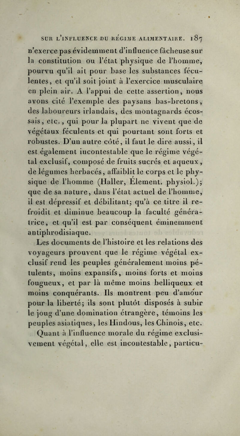 11’exerce pas évidemment d’influence fâcheuse sur la constitution ou l’état physique de l’homme, pourvu qu’il ait pour base les substances fécu- lentes, et qu’il soit joint à l’exercice musculaire en plein air. A l’appui de cette assertion, nous avons cité l’exemple des paysans bas-bretons, des laboureurs irlandais, des montagnards écos- sais, etc., qui pour la plupart ne vivent que de végétaux féculents et qui pourtant sont forts et robustes. D’un autre côté, il faut le dire aussi, il est également incontestable que le régime végé- tal exclusif, composé de fruits sucrés et aqueux, de légumes herbacés, affaiblit le corps et le phy- sique de l’homme (Haller, Elément, physiol.); que de sa nature, dans l’état actuel de l’homme, il est dépressif et débilitant; qu’à ce titre il re- froidit et diminue beaucoup la faculté généra- trice, et qu’il est par conséquent éminemment an aphrodisiaque. Les documents de l’histoire et les relations des voyageurs prouvent que le régime végétal ex- clusif rend les peuples généralement moins pé- tulents, moins expansifs, moins forts et moins fougueux, et par là même moins belliqueux et moins conquérants. Ils montrent peu d’amour pour la liberté; ils sont plutôt disposés à subir le joug d’une domination étrangère, témoins les peuples asiatiques, les Hindous, les Chinois, etc. Quant à l’influence morale du régime exclusi- vement végétal, elle est incontestable, particu-