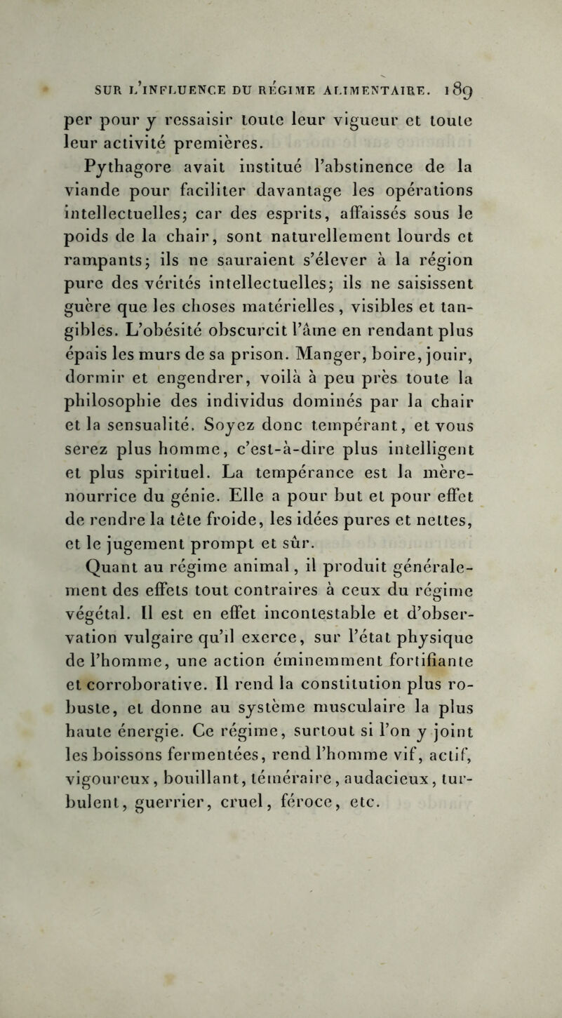 per pour y ressaisir toute leur vigueur et toute leur activité premières. Pythagore avait institué l’abstinence de la viande pour faciliter davantage les opérations intellectuelles; car des esprits, affaissés sous le poids de la chair, sont naturellement lourds et rampants; ils ne sauraient s’élever à la région pure des vérités intellectuelles; ils ne saisissent guère que les choses matérielles, visibles et tan- gibles. L’obésité obscurcit l’âme en rendant plus épais les murs de sa prison. Manger, boire, jouir, dormir et engendrer, voilà à peu près toute la philosophie des individus dominés par la chair et la sensualité. Soyez donc tempérant, et vous serez plus homme, c’est-à-dire plus intelligent et plus spirituel. La tempérance est la mère- nourrice du génie. Elle a pour but et pour effet de rendre la tête froide, les idées pures et nettes, et le jugement prompt et sûr. Quant au régime animal, il produit générale- ment des effets tout contraires à ceux du régime végétal. Il est en effet incontestable et d’obser- vation vulgaire qu’il exerce, sur l’état physique de l’homme, une action éminemment fortifiante et corroborative. Il rend la constitution plus ro- buste, et donne au système musculaire la plus haute énergie. Ce régime, surtout si l’on y joint les boissons fermentées, rend l’homme vif, actif, vigoureux, bouillant, téméraire, audacieux, tur- bulent, guerrier, cruel, féroce, etc.