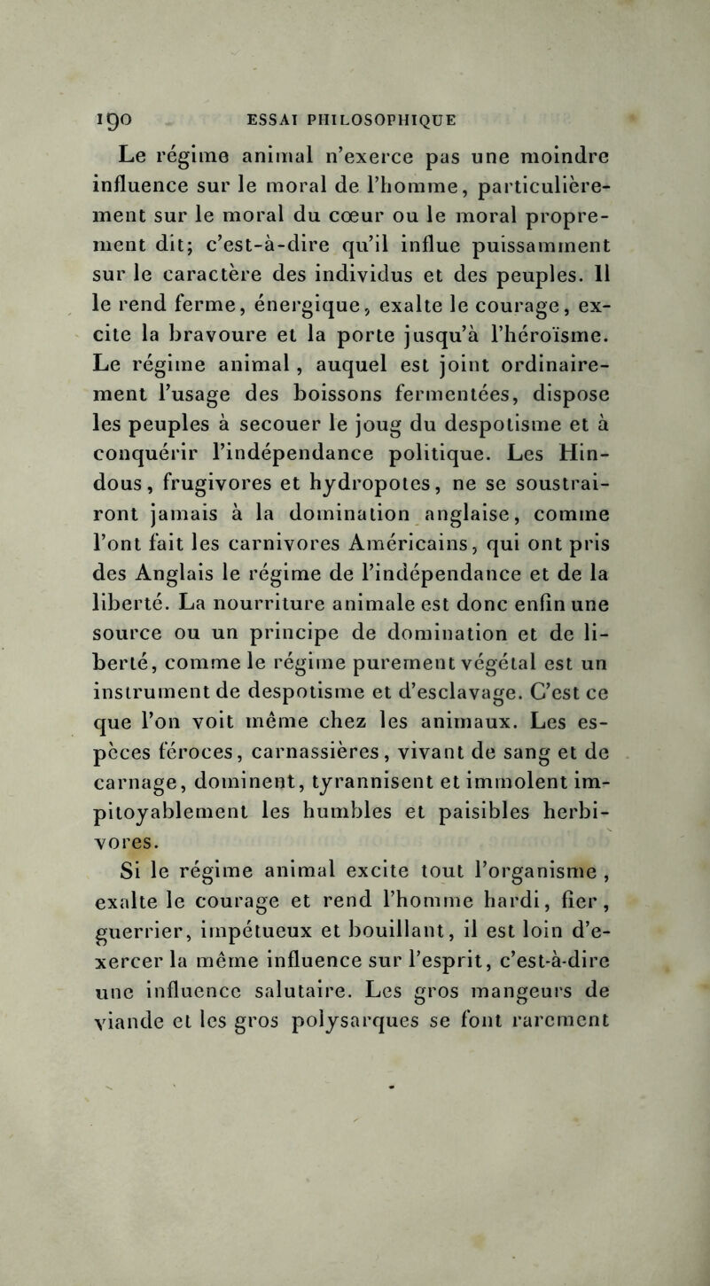 Le régime animal n’exerce pas une moindre influence sur le moral de l’homme, particulière- ment sur le moral du cœur ou le moral propre- ment dit; c’est-à-dire qu’il influe puissamment sur le caractère des individus et des peuples. 11 le rend ferme, énergique, exalte le courage, ex- cite la bravoure et la porte jusqu’à l’héroïsme. Le régime animal, auquel est joint ordinaire- ment l’usage des boissons fermentées, dispose les peuples à secouer le joug du despotisme et à conquérir l’indépendance politique. Les Hin- dous, frugivores et hydropotes, ne se soustrai- ront jamais à la domination anglaise, comme l’ont fait les carnivores Américains, qui ont pris des Anglais le régime de l’indépendance et de la liberté. La nourriture animale est donc enfin une source ou un principe de domination et de li- berté, comme le régime purement végétal est un instrument de despotisme et d’esclavage. C’est ce que l’on voit même chez les animaux. Les es- pèces féroces, carnassières, vivant de sang et de carnage, dominent, tyrannisent et immolent im- pitoyablement les humbles et paisibles herbi- vores. Si le régime animal excite tout l’organisme , exalte le courage et rend l’homme hardi, fier, guerrier, impétueux et bouillant, il est loin d’e- xercer la même influence sur l’esprit, c’est-à-dire une influence salutaire. Les gros mangeurs de viande et les gros polysarques se font rarement