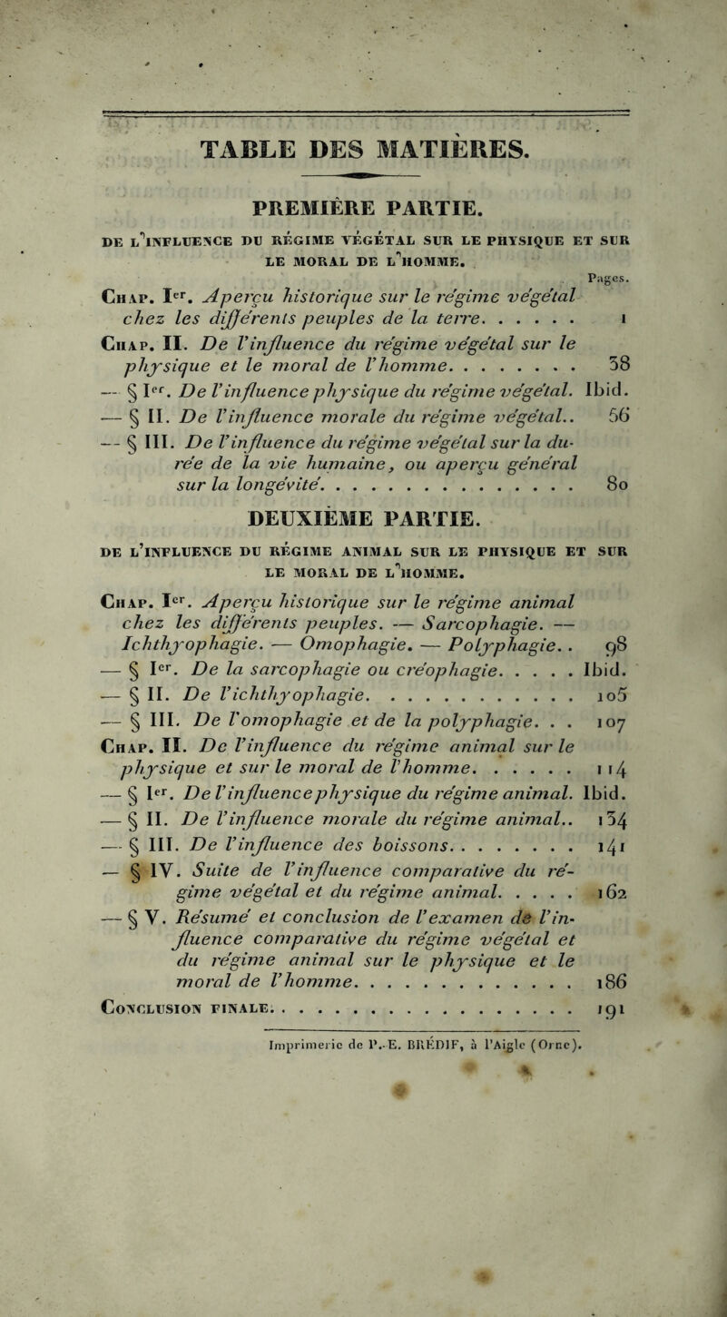 ■ —1 1 TABLE DES MATIÈRES. PREMIÈRE PARTIE. DE L^INFLUEISCE DU REGIME VEGETAL SUR LE PHYSIQUE ET SUR LE MORAL DE L^HOMME. Pages. Ch ap. Ier. Aperçu historique sur le régime végétal chez les différents peuples de la terre i Ciiap. II. De Vinfluence du régime végétal sur le physique et le moral de Vhomme 58 — § Ier. De Vinfluence physique du régime végétal. Ibid. — § II. De Vinfluence morale du régime végétal.. 56 — § III. De Vinfluence du régime végétal sur la du- rée de la vie huinaine, ou aperçu général sur la longévité. 8o DEUXIÈME PARTIE. DE L’iNFLUENCE DU REGIME ANIMAL SUR LE PHYSIQUE ET SUR LE MORAL DE L^HOMME. Ch ap. Ier. Aperçu historique sur le régime animal chez les différents peuples. — Sarcophagie. — Ichthyophagie. — Omophagie. — Polyphagie. . 98 — § Ier. De la sarcophagie ou créophagie Ibid. — § II- De Vichthyophagie io5 — § III. De Vomophagie et de la polyphagie. . . 107 Chap. II. De Vinfluence du régime animal sur le physique et sur le moral de Vhomme 1 14 — § Ier. De l’influence physique du régime animal. Ibid. — § II. De Vinfluence morale du régime animal.. i54 — § III. De Vinfluence des boissons 141 — § IV. Suite de Vinfluence comparative du ré- gime végétal et du régime animal 162 — § Y. Résumé et conclusion de l’examen de l’in- fluence comparative du régime végétal et du régime animal sur le physique et le moral de l’homme 186 Conclusion finale. 191 Imprimerie de P..-E. BUKD1F, à l’Aigle (Orne). %