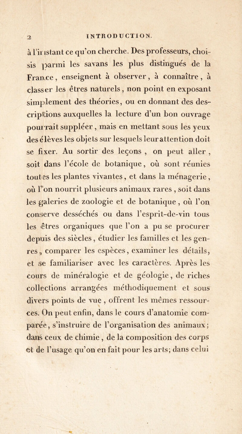 à l’instant ce qu’on cherche. Des professeurs, choi- sis parmi les savans les plus distingués de la France, enseignent à observer, à connaître, à classer les êtres naturels, non point en exposant simplement des théories, ou en donnant des des- criptions auxquelles la lecture d’un bon ouvrage pour rait suppléer, mais en mettant sous les yeux des élèves les objets sur lesquels leur attention doit se fixer. Au sortir des leçons , on peut aller , soit dans l’école de botanique, où sont réunies tout es les plantes vivantes, et dans la ménagerie, où l’ on nourrit plusieurs animaux rares , soit dans les galeries de zoologie et de botanique , où l’on conserve desséchés ou dans l’esprit-de-vin tous les êtres organiques que l’on a pu se procurer depuis des siècles, étudier les familles et les gen- res,, comparer les espèces, examiner les détails, et se familiariser avec les caractères. Après les cours de minéralogie et de géologie, de riches collections arrangées méthodiquement et sous divers points de vue , offrent les mêmes ressour- ces. On peut enfin, dans le cours d’anatomie com- parée, s’instruire de l’organisation des animaux; dans ceux de chimie , de la composition des corps et de l’usage qu’on en fait pour les arts; dans celui