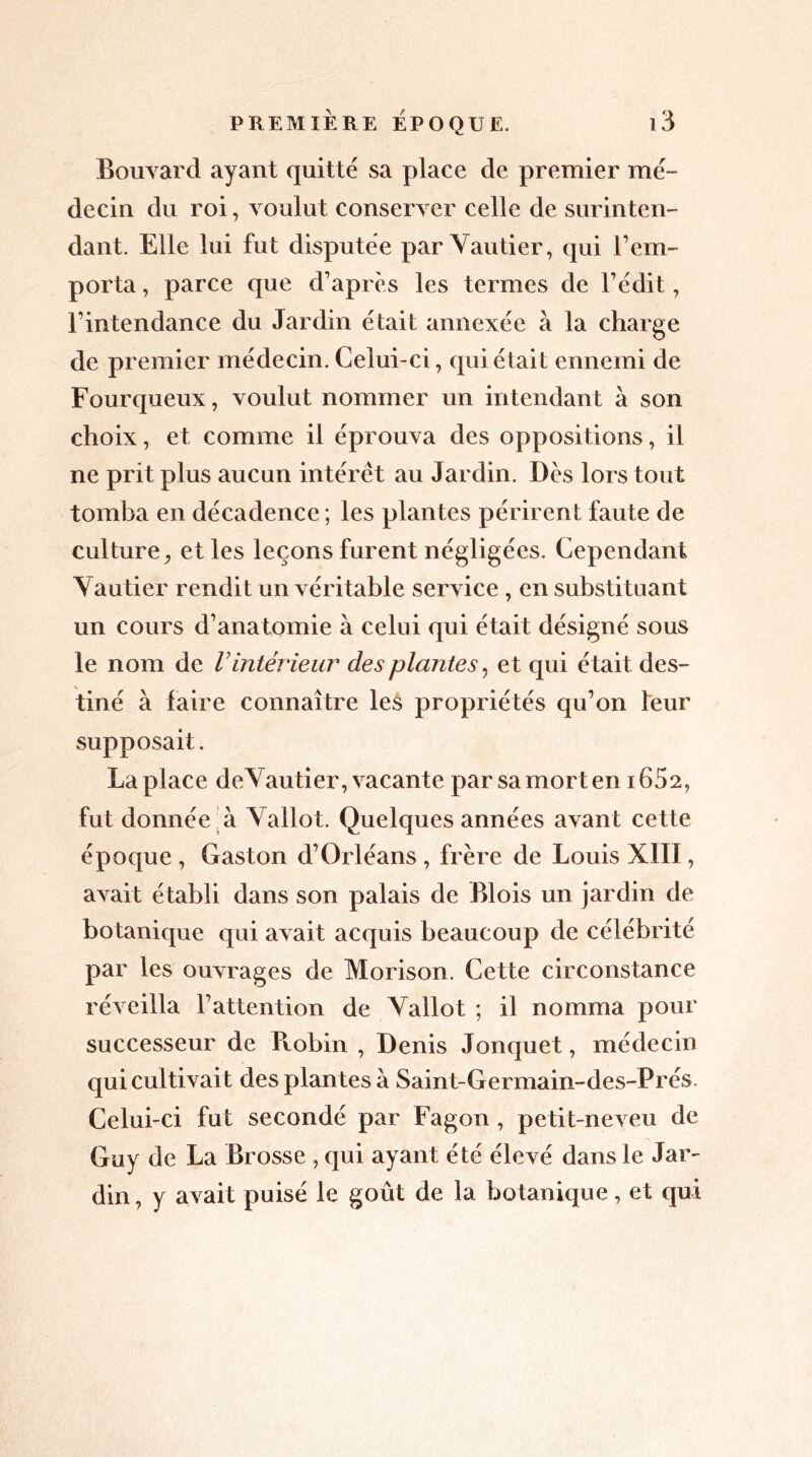 Bouvard ayant quitté sa place de premier mé- decin du roi, voulut conserver celle de surinten- dant. Elle lui fut disputée par Vautier, qui l’em- porta , parce que d’après les termes de l’édit, l’intendance du Jardin était annexée à la charge de premier médecin. Celui-ci, qui était ennemi de Fourqueux, voulut nommer un intendant à son choix, et comme il éprouva des oppositions, il ne prit plus aucun intérêt au Jardin. Dès lors tout tomba en décadence ; les plantes périrent faute de culture, et les leçons furent négligées. Cependant Vautier rendit un véritable service , en substituant un cours d’anatomie à celui qui était désigné sous le nom de Vintérieur des plantes, et qui était des- tiné à faire connaître les propriétés qu’on leur supposait. La place deVautier, vacante par sa mort en 1652, fut donnée à Vallot. Quelques années avant cette époque , Gaston d’Orléans , frère de Louis XIII, avait établi dans son palais de Blois un jardin de botanique qui avait acquis beaucoup de célébrité par les ouvrages de Morison. Cette circonstance réveilla l’attention de Vallot ; il nomma pour successeur de Robin , Denis Jonquet, médecin qui cultivait des plantes à Saint-Germain-des-Prés. Celui-ci fut secondé par Fagon , petit-neveu de Guy de La Brosse , qui ayant été élevé dans le Jar- din , y avait puisé le goût de la botanique, et qui