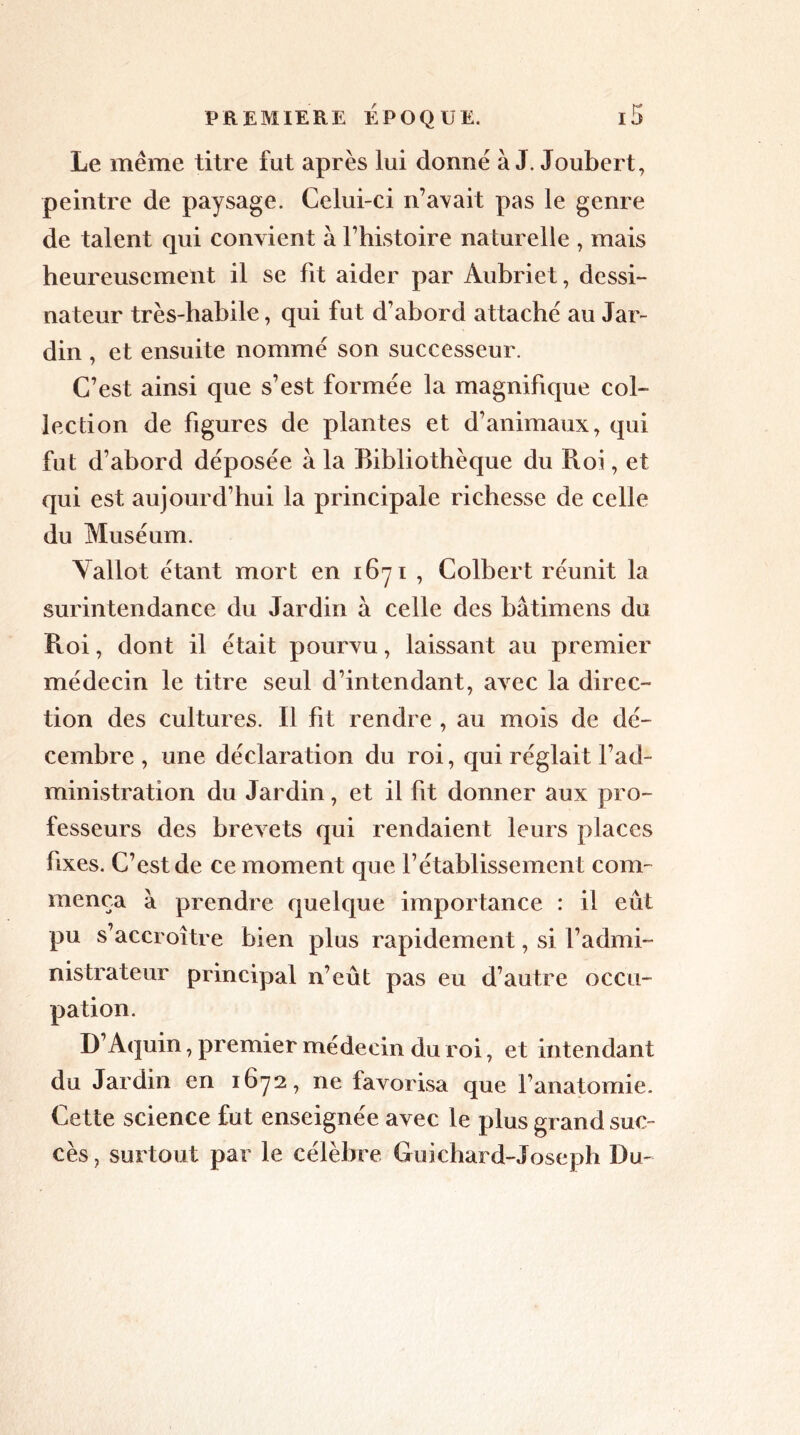 Le même titre fut après lui donne à J. Joubert, peintre de paysage. Celui-ci n’avait pas le genre de talent qui convient à l’histoire naturelle , mais heureusement il se fit aider par Aubriet, dessi- nateur très-habile, qui fut d’abord attache au Jar- din , et ensuite nomme son successeur. C’est ainsi que s’est formée la magnifique col- lection de figures de plantes et d’animaux, qui fut d’abord déposée à la Bibliothèque du Roi, et qui est aujourd’hui la principale richesse de celle du Muséum. Yallot étant mort en 1671 , Colbert réunit la surintendance du Jardin à celle des bâtimens du Roi, dont il était pourvu, laissant au premier médecin le titre seul d’intendant, avec la direc- tion des cultures. Il fit rendre , au mois de dé- cembre , une déclaration du roi, qui réglait l’ad- ministration du Jardin, et il fit donner aux pro- fesseurs des brevets qui rendaient leurs places fixes. C’est de ce moment que rétablissement com- mença à prendre quelque importance : il eût pu s accroître bien plus rapidement, si l’admi- nistrateur principal n’eût pas eu d’autre occu- pation. D’Aquin, premier médecin du roi, et intendant du Jardin en 1672, ne favorisa que l’anatomie. Cette science fut enseignée avec le plus grand suc- cès, surtout par le célèbre Guichard-Joseph Du-