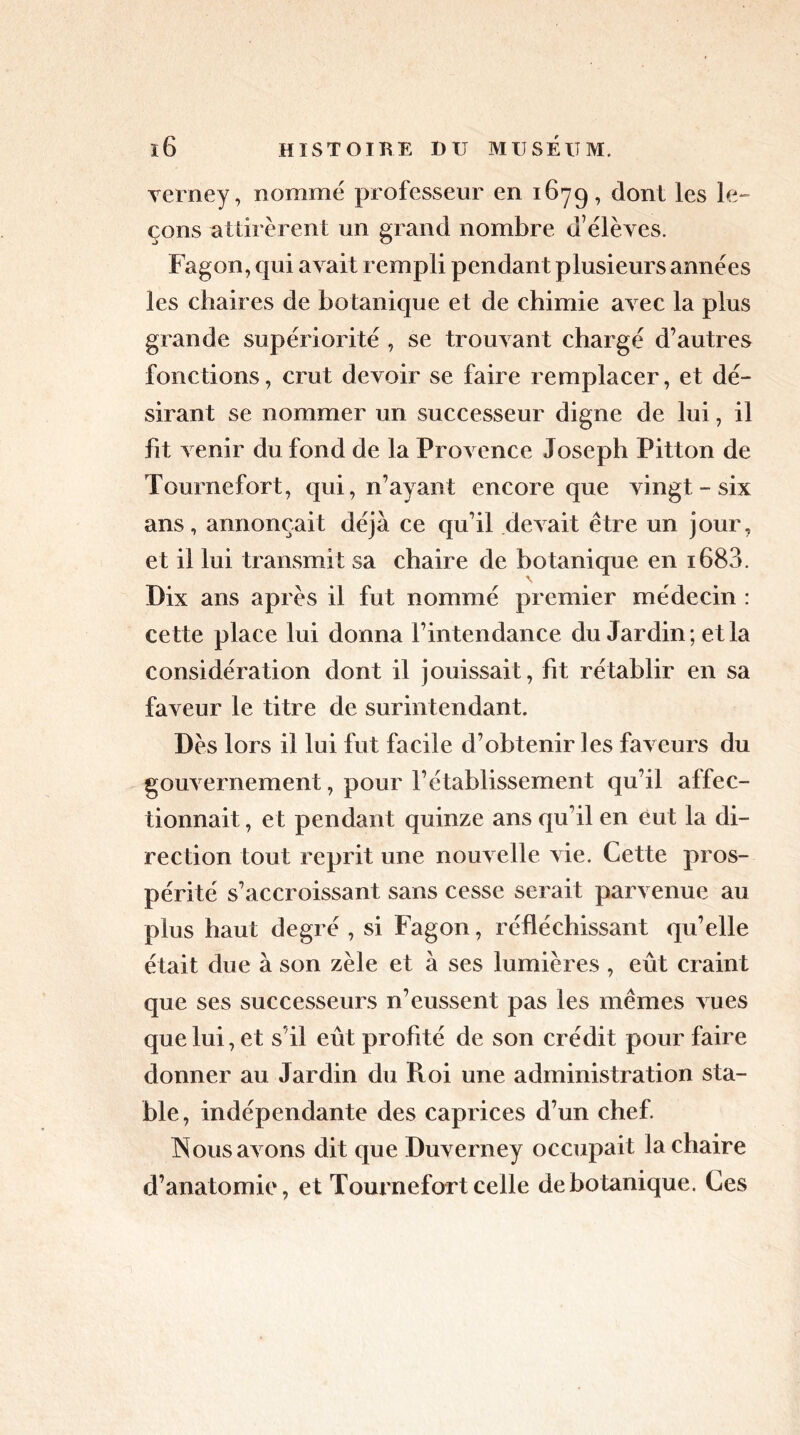verney, nommé professeur en 1679, dont les le- çons attirèrent un grand nombre d’élèves. Fagon, qui avait rempli pendant plusieurs années les chaires de botanique et de chimie avec la plus grande supériorité , se trouvant chargé d’autres fonctions, crut devoir se faire remplacer, et dé- sirant se nommer un successeur digne de lui, il fit venir du fond de la Provence Joseph Pitton de Tournefort, qui, n’ayant encore que vingt - six ans, annonçait déjà ce qu’il devait être un jour, et il lui transmit sa chaire de botanique en i683. Dix ans après il fut nommé premier médecin : cette place lui donna l’intendance du Jardin; et la considération dont il jouissait, fit rétablir en sa faveur le titre de surintendant. Dès lors il lui fut facile d’obtenir les faveurs du gouvernement, pour l’établissement qu’il affec- tionnait , et pendant quinze ans qu’il en eut la di- rection tout reprit une nouvelle vie. Cette pros- périté s’accroissant sans cesse serait parvenue au plus haut degré , si Fagon, réfléchissant qu’elle était due à son zèle et à ses lumières , eût craint que ses successeurs n’eussent pas les mêmes vues que lui, et s’il eût profité de son crédit pour faire donner au Jardin du Roi une administration sta- ble, indépendante des caprices d’un chef. Nous avons dit que Duverney occupait la chaire d’anatomie, et Tournefort celle de botanique. Ces