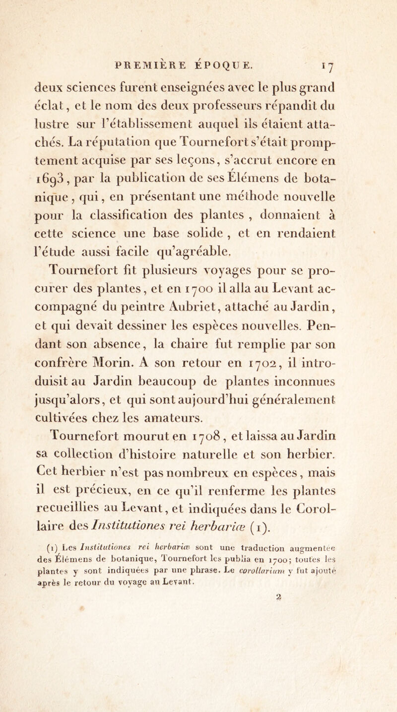 deux sciences furent enseignées avec le plus grand éclat, et le nom des deux professeurs répandit du lustre sur rétablissement auquel ils étaient atta- chés. La réputation que Tournefort s'était promp- tement acquise par ses leçons, s'accrut encore en r 1693, par la publication de ses Elémens de bota- nique , qui, en présentant une méthode nouvelle pour la classification des plantes , donnaient à cette science une base solide , et en rendaient, l’étude aussi facile qu’agréable. Tournefort fit plusieurs voyages pour se pro- curer des plantes, et en 1700 il alla au Levant ac- compagné du peintre Aubriet, attaché au Jardin, et qui devait dessiner les espèces nouvelles. Pen- dant son absence, la chaire fut remplie par son confrère Morin. A son retour en 1702, il intro- duisit au Jardin beaucoup de plantes inconnues jusqu’alors, et qui sont aujourd'hui généralement cultivées chez les amateurs. Tournefort mourut en 1708, et laissa au Jardin sa collection d’histoire naturelle et son herbier. Cet herbier n’est pas nombreux en espèces, mais il est précieux, en ce qu’il renferme les plantes recueillies au Levant, et indiquées dans le Corol- laire des Institutiones rei herbariæ (1). (1) Les Institutiones rei herbariæ■ sont une traduction augmentée des Élémens de botanique, Tournefort les publia en 1700; toutes les plantes y sont indiquées par une phrase. Le corollarium y fut ajouté après le retour du voyage au Levant. 2
