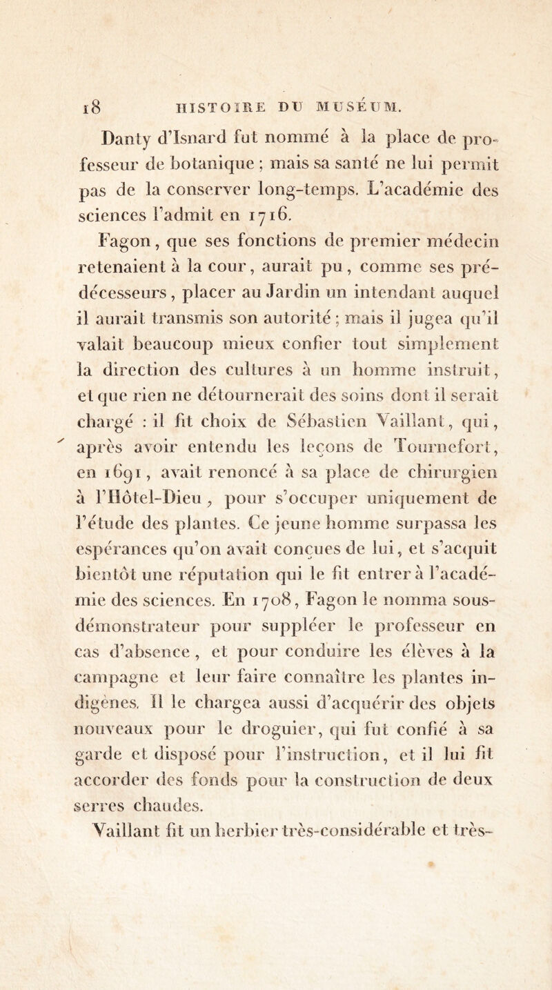Dans y d’Isnard fut nommé à la place de pro- fesseur de botanique ; mais sa santé ne lui permit pas de la conserver long-temps. L’académie des sciences l’admit en 1716. Fagon, que ses fonctions de premier médecin retenaient à la cour, aurait pu, comme ses pré- décesseurs , placer au Jardin un intendant auquel il aurait transmis son autorité ; mais ii jugea qu’il valait beaucoup mieux confier tout simplement la direction des cultures à un homme instruit, et que rien ne détournerait des soins dont il serait chargé : il fit choix de Sébastien \aillant, qui, après avoir entendu les leçons de Tournefort, en 1691, avait renoncé à sa place de chirurgien à l’Hôtel-Dieu , pour s’occuper uniquement de l’étude des plantes. Ce jeune homme surpassa les espérances qu’on avait conçues de lui, et s’acquit bientôt une réputation qui le fit entrer à l’acadé- mie des sciences. En 1708, Fagon le nomma sous- démonstrateur pour suppléer le professeur en cas d’absence , et pour conduire les élèves à la campagne et leur faire connaître les plantes in- digènes. Il le chargea aussi d’acquérir des objets nouveaux pour le droguier, qui fut confié a sa garde et disposé pour l’instruction, et il lui fit accorder des fonds pour la construction de deux serres chaudes. Vaillant fit un herbier très-considérable et très-