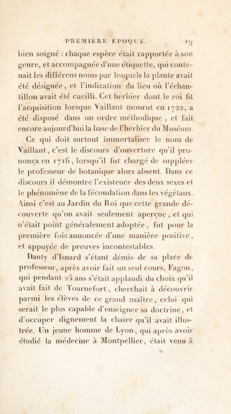 P REMI E RE E P O Q U E. i q bien soigné : chaque espèce était rapportée à son genre, et accompagnée d’une étiquette, qui conte- nait les différens noms par lesquels la plante avait été désignée, et l’indication du lieu où l’échan- tillon avait été cueilli. Cet herbier dont le roi fit l’acquisition lorsque V aillant mourut en 1722, a été disposé dans un ordre méthodique , et fait encore aujourd’hui la hase de l’herbier du Muséum, Ce qui doit surtout immortaliser le nom de Vaillant, c’est le discours d’ouverture qu’il pro- nonça en 1716, lorsqu’il fut chargé de suppléer le professeur de botanique alors absent. Dans ce discours il démontre l’existence des deux sexes et le phénomène de la fécondation dans les végétaux. Ainsi c’est an Jardin du Roi que cette grande dé- couverte qu’on avait seulement aperçue , et qui n’était point généralement adoptée , fut pour la première fois annoncée d’une manière positive, et appuyée de preuves incontestables. Danty d’Isnard s’étant démis de sa place de professeur, après avoir fait un seul cours, Fagon, qui pendant 25 ans s’était applaudi du choix qu’il avait fait de Tournefort, cherchait a découvrir parmi les élèves de ce grand maître, celui qui serait le plus capable d’enseigner sa doctrine, et d’occuper dignement la chaire qu’il avait illus- trée. Un jeune homme de Lyon, qui après avoir étudié la médecine a Montpellier, était venu h