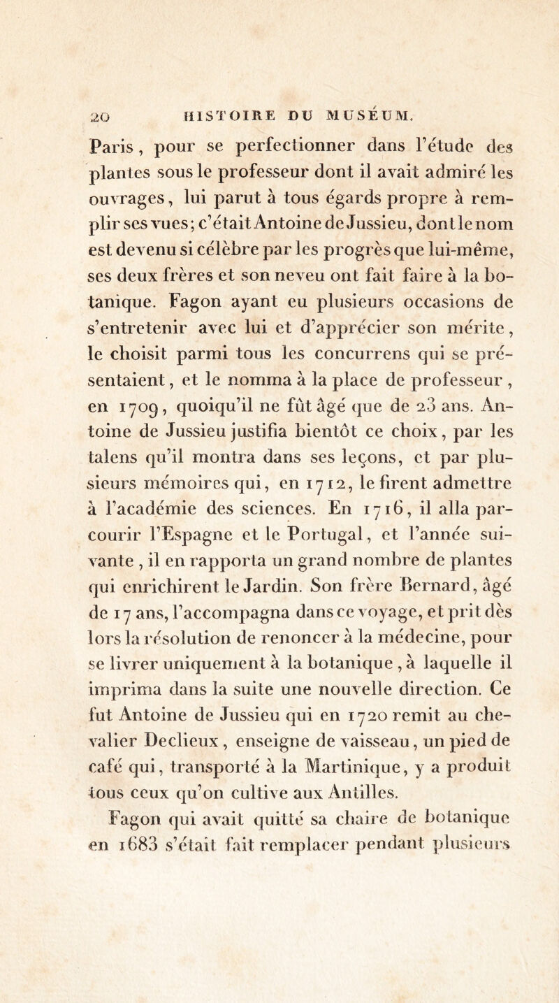 Paris, pour se perfectionner dans Fétude des plantes sous le professeur dont il avait admiré les ouvrages, lui parut à tous égards propre à rem- plir ses vues; c’était Antoine de Jussieu, dont le nom est devenu si célèbre par les progrès que lui-même, ses deux frères et son neveu ont fait faire à la bo- tanique. Fagon ayant eu plusieurs occasions de s’entretenir avec lui et d’apprécier son mérite, le choisit parmi tous les concurrens qui se pré- sentaient , et le nomma à la place de professeur , en 1709, quoiqu’il ne fût âgé que de 28 ans. An- toine de Jussieu justifia bientôt ce choix, par les talens qu’il montra dans ses leçons, et par plu- sieurs mémoires qui, en 1712, le firent admettre à l’académie des sciences. En 1716, il alla par- courir l’Espagne et le Portugal, et l’année sui- vante , il en rapporta un grand nombre de plantes qui enrichirent le Jardin. Son frère Bernard, âgé de 17 ans, l’accompagna dans ce voyage, et prit dès lors la résolution de renoncer à la médecine, pour se livrer uniquement à la botanique , à laquelle il imprima dans la suite une nouvelle direction. Ce fut Antoine de Jussieu qui en 1720 remit au che- valier Declieux , enseigne de vaisseau, un pied de café qui, transporté à la Martinique, y a produit tous ceux qu’on cultive aux Antilles. Fagon qui avait quitté sa chaire de botanique en 1683 s’était fait remplacer pendant plusieurs