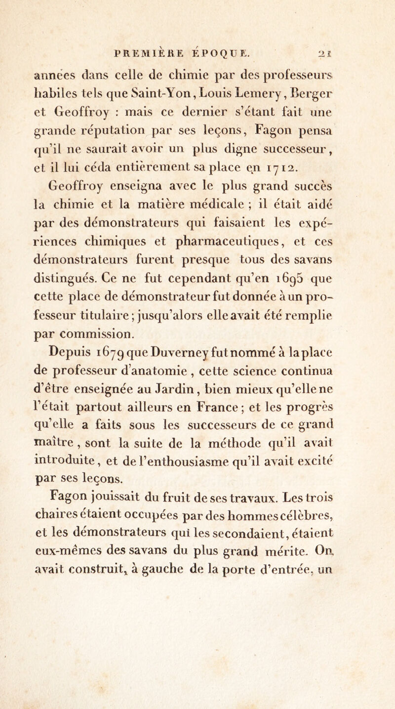 années dans celle de chimie par des professeurs habiles tels que Saint-Yon, Louis Lemery, Berger et Geoffroy : mais ce dernier s’étant fait une grande réputation par ses leçons, Fagon pensa qu’il ne saurait avoir un plus digne successeur, et il lui céda entièrement sa place en 1712. Geoffroy enseigna avec le plus grand succès la chimie et la matière médicale ; il était aidé par des démonstrateurs qui faisaient les expé- riences chimiques et pharmaceutiques, et ces démonstrateurs furent presque tous des savans distingués. Ce ne fut cependant qu’en 1696 que cette place de démonstrateur fut donnée à un pro- fesseur titulaire ; jusqu’alors elle avait été remplie par commission. Depuis 1679 que Duverney fut nommé à laplace de professeur d’anatomie , cette science continua d’être enseignée au Jardin, bien mieux qu’elle ne l’était partout ailleurs en France; et les progrès qu’elle a faits sous les successeurs de ce grand maître , sont la suite de la méthode qu’il avait introduite, et de l’enthousiasme qu’il avait excité par ses leçons. Fagon jouissait du fruit de ses travaux. Les trois chaires étaient occupées par des hommes célèbres, et les démonstrateurs qui les secondaient, étaient eux-mêmes des savans du plus grand mérite. On avait construit* à gauche de la porte d’entrée, un