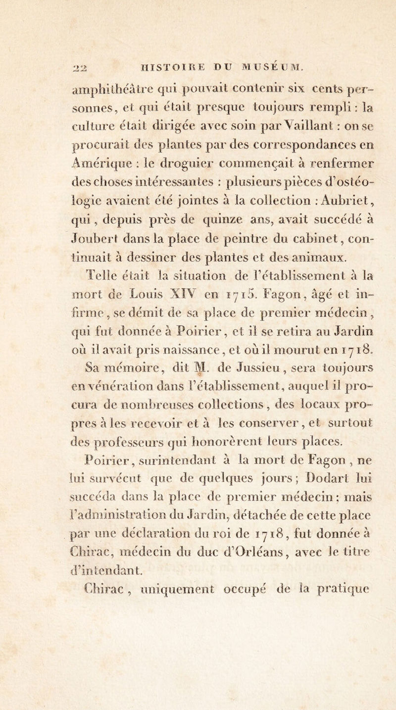 amphithéâtre qui pouvait contenir six cents per- sonnes, et qui était presque toujours rempli : la culture était dirigée avec soin par Vaillant : on se procurait des plantes par des correspondances en Amérique : le droguier commençait à renfermer des choses intéressantes : plusieurs pièces d’ostéo- logie avaient été jointes à la collection : Aubriet, qui, depuis près de quinze ans, avait succédé à Joubert dans la place de peintre du cabinet, con- tinuait à dessiner des plantes et des animaux. Telle était la situation de rétablissement à la mort de Louis XIV en iyi5. Fagon, âgé et in- firme , se démit de sa place de premier médecin, qui fut donnée à Poirier, et il se retira au Jardin où il avait pris naissance, et où il mourut en 1718. Sa mémoire, dit M. de Jussieu, sera toujours en vénération dans rétablissement, auquel il pro- cura de nombreuses collections , des locaux pro- pres aies recevoir et à les conserver, et surtout des professeurs qui honorèrent leurs places. Poirier, surintendant â la mort de Fagon , ne lui survécut que de quelques jours ; Dodart lui succéda dans la place de premier médecin; mais F administration du Jardin, détachée de cette place par une déclaration du roi de 1718, fut donnée â Chirac, médecin du duc d Orléans, avec le titre d’intendant. Chirac , uniquement occupé de la pratique