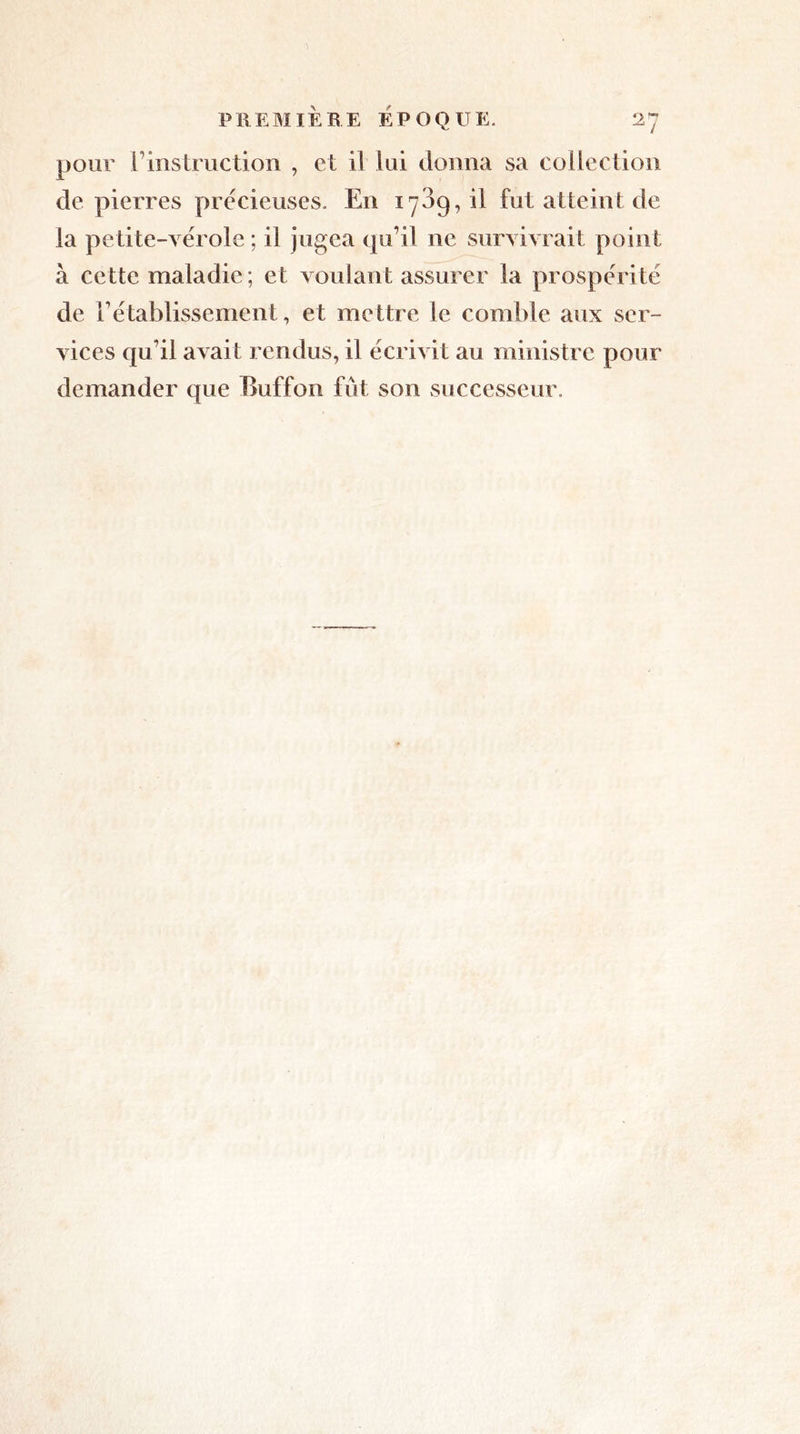 pour l’instruction , et il lui donna sa collection de pierres précieuses. En iy3g, il fut atteint de la petite-vérole; il jugea qu’il ne survivrait point à cette maladie; et voulant assurer la prospérité de rétablissement, et mettre le comble aux ser- demander que Buffon fût son successeur.