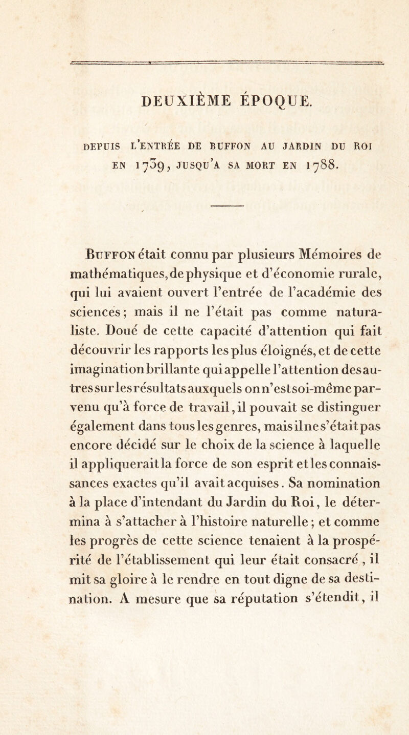 DEUXIÈME ÉPOQUE. / DEPUIS LENTKÉE DE BüFFON AU JARDIN DU ROI EN 1709, JUSQU’A SA MORT EN 1 788. Buffon était connu par plusieurs Mémoires de mathématiques^ de physique et d’économie rurale, qui lui avaient ouvert l’entrée de l’académie des sciences ; mais il ne l’était pas comme natura- liste. Doué de cette capacité d’attention qui fait découvrir les rapports les plus éloignés, et de cette imagination brillante qui appelle l’attention des au- tres sur les résultats auxquels on n’est soi-même par- venu qu’à force de travail, il pouvait se distinguer également dans tous les genres, mais il ne s’était pas encore décidé sur le choix de la science à laquelle il appliquerait la force de son esprit et les connais- sances exactes qu’il avait acquises. Sa nomination à la place d’intendant du Jardin du Roi, le déter- mina à s’attacher à l’histoire naturelle ; et comme tes progrès de cette science tenaient à la prospé- rité de l’établissement qui leur était consacré , il mit sa gloire à le rendre en tout digne de sa desti- nation. A mesure que sa réputation s’étendit , il