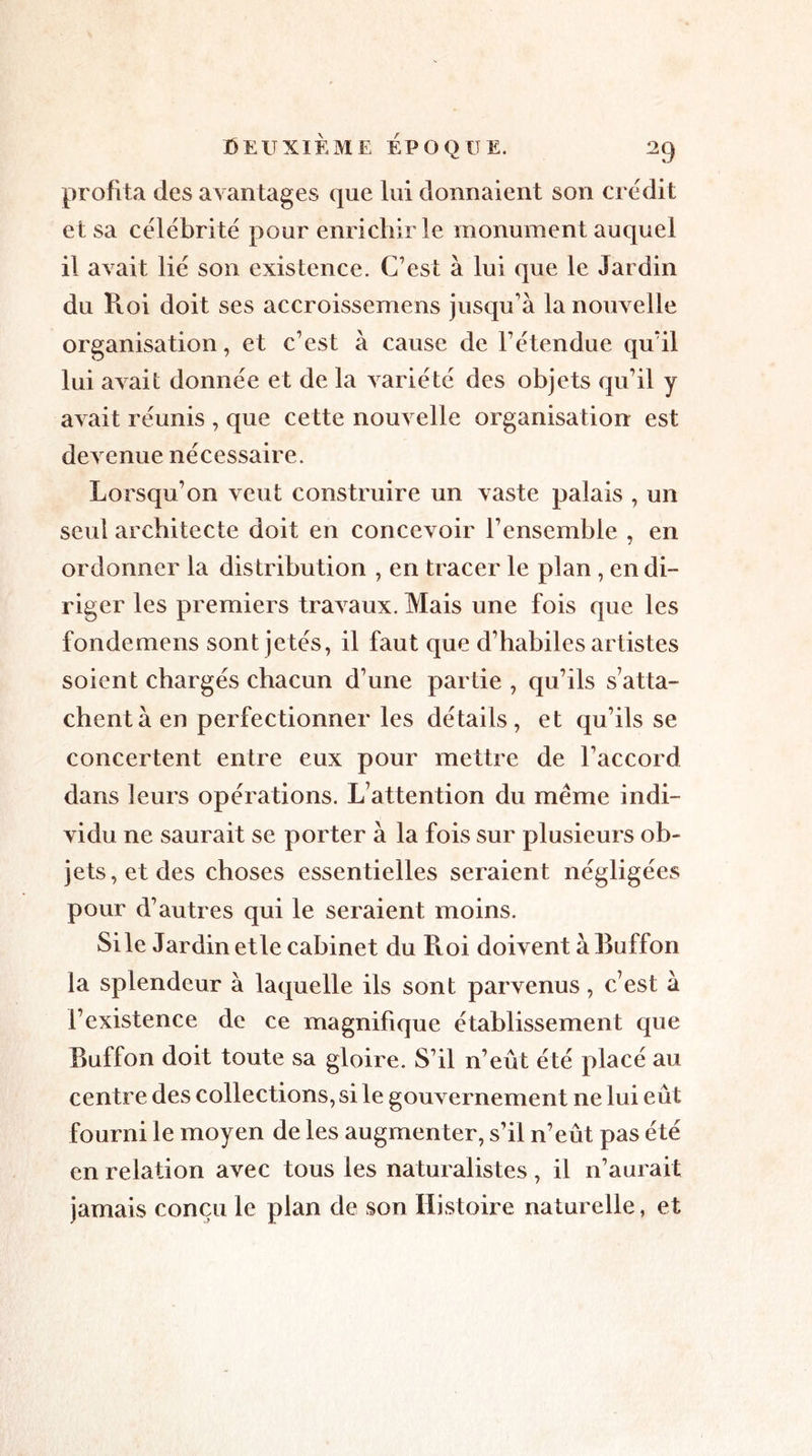 profita des avantages que lui donnaient son crédit et sa célébrité pour enrichir le monument auquel il avait lié son existence. C’est à lui que le Jardin du Pvoi doit ses accroissemens jusqu’à la nouvelle organisation, et c’est à cause de l’étendue qu’il lui avait donnée et de la variété des objets qu’il y avait réunis , que cette nouvelle organisation est devenue nécessaire. Lorsqu’on veut construire un vaste palais , un seul architecte doit en concevoir l’ensemble , en ordonner la distribution , en tracer le plan , en di- riger les premiers travaux. Mais une fois que les fondemens sont jetés, il faut que d’habiles artistes soient chargés chacun d’une partie , qu’ils s’atta- chent à en perfectionner les détails, et qu’ils se concertent entre eux pour mettre de l’accord dans leurs opérations. L’attention du meme indi- vidu ne saurait se porter à la fois sur plusieurs ob- jets, et des choses essentielles seraient négligées pour d’autres qui le seraient moins. Si le Jardin et le cabinet du Roi doivent à Buffon la splendeur à laquelle ils sont parvenus, c’est à l’existence de ce magnifique établissement que Buffon doit toute sa gloire. S’il n’eût été placé au centre des collections, si le gouvernement ne lui eût fourni le moyen de les augmenter, s’il n’eût pas été en relation avec tous les naturalistes, il n’aurait jamais conçu le plan de son Histoire naturelle, et