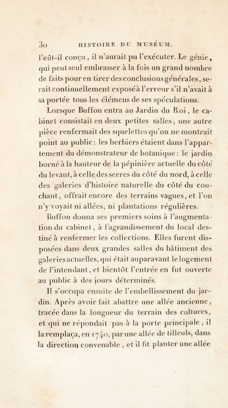 l’eût-il conçu , il n’aurait pu l’exécuter. Le génie > qui peut seul embrasser à la fois un grand nombre de faits pour en tirer des conclusions générales, se- rait continuellement exposéà l’erreur s’il n’avait à sa portée tous les élémens de ses spéculations. Lorsque Buffon entra au Jardin du Roi, le ca- binet consistait en deux petites salles, une autre pièce renfermait des squelettes qu’on ne montrait point au public ; les herbiers étaient dans l'appar- tement du démonstrateur de botanique : le jardin borné à la hauteur de la pépinière ac tuelle du côté du levant, à celle des serres du côté du nord, a celle des galeries d’histoire naturelle du côté du cou- chant, offrait encore des terrains vagues, et Ton n’y voyait ni allées, ni plantations régulières. Buffon donna ses premiers soins à l’augmenta- tion du cabinet, à l'agrandissement du local des- tiné à renfermer les collections. Elles furent dis- posées dans deux grandes salles du bâtiment des galeries actuelles, qui était auparavant le logement de l’intendant, et bientôt l’entrée en fut ouverte au public à des jours déterminés. Il s’occupa ensuite de l’embellissement du jar- din. Après avoir fait abattre une allée ancienne, tracée dans la longueur du terrain des cultures, et qui ne répondait pas à la porte principale, il la remplaça, en ry/fO, par une allée de tilleuls, dans la direction convenable , et il fit planter une allée