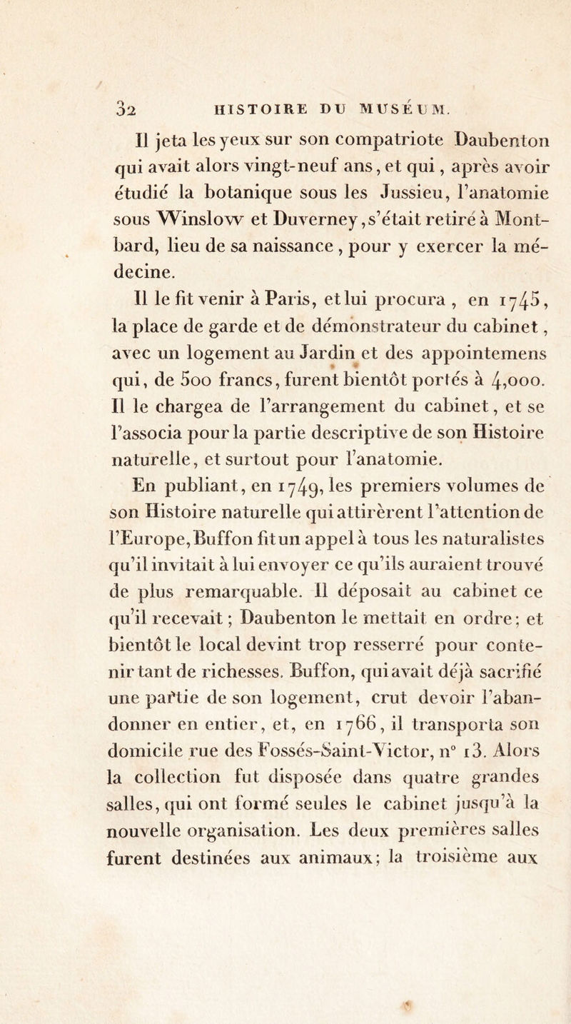 Il jeta les yeux sur son compatriote Daubenton qui avait alors vingt-neuf ans, et qui, après avoir étudie la botanique sous les Jussieu, l’anatomie sous Winslow et Duverney,s’était retire à Mont- bard, lieu de sa naissance , pour y exercer la mé- decine. Il le fit venir à Paris, et lui procura , en iy45, la place de garde et de démonstrateur du cabinet, avec un logement au Jardin et des appointemens qui, de 5oo francs, furent bientôt portés à 4,000. Il le chargea de l’arrangement du cabinet, et se l’associa pour la partie descriptive de son Histoire naturelle, et surtout pour fanatomie. En publiant, en 1749, les premiers volumes de son Histoire naturelle qui attirèrent l’attention de l’Europe, Buffon fit un appela tous les naturalistes qu’il invitait à lui envoyer ce qu’ils auraient trouvé de plus remarquable. Il déposait au cabinet ce qu’il recevait ; Daubenton le mettait en ordre ; et bientôt le local devint trop resserré pour conte- nir tant de richesses. Buffon, qui avait déjà sacrifié une partie de son logement, crut devoir f aban- donner en entier, et, en 1766, il transporta son domicile rue des Fossés-Saint-Victor, n° i3. Alors la collection fut disposée dans quatre grandes salles, qui ont formé seules le cabinet jusqu’à la nouvelle organisation. Les deux premières salles furent destinées aux animaux; la troisième aux