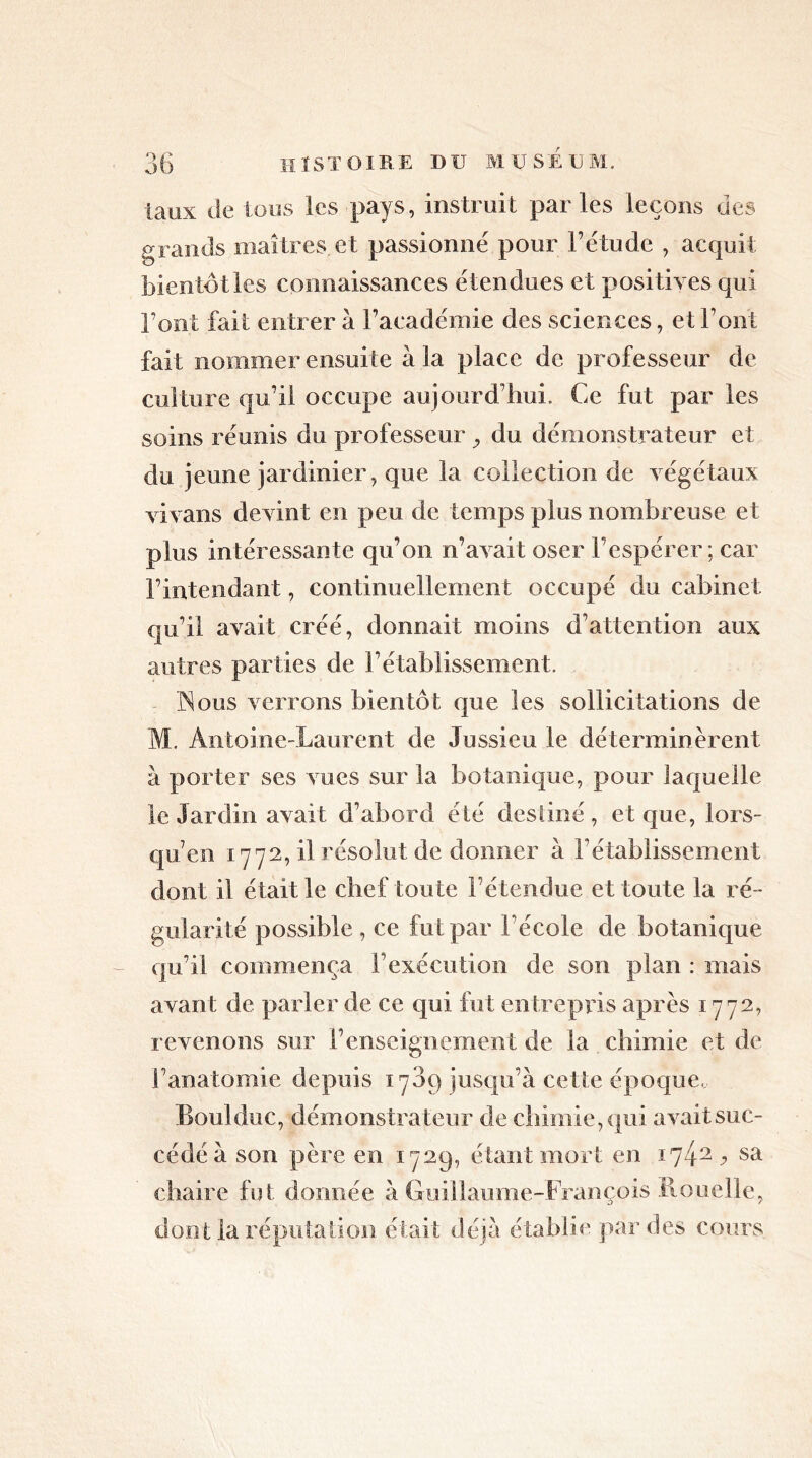 taux de Ions les pays, instruit parles leçons des grands maîtres et passionne pour l’étude , acquit bientôt les connaissances étendues et positives qui l’ont fait entrer à l’académie des sciences, et Font fait nommer ensuite à la place de professeur de culture qu’il occupe aujourd’hui. Ce fut par les soins réunis du professeur y du démonstrateur et du jeune jardinier, que la collection de végétaux vi vans devint en peu de temps plus nombreuse et plus intéressante qu’on n’avait oser l’espérer; car l’intendant, continuellement occupé du cabinet qu’il avait créé, donnait moins d’attention aux antres parties de l’établissement. ISous verrons bientôt que les sollicitations de M. Antoine-Laurent de Jussieu le déterminèrent à porter ses vues sur la botanique, pour laquelle le Jardin avait d’abord été destiné , et que, lors- qu’en 1772, il résolut de donner à rétablissement dont il était le chef toute l’étendue et toute la ré- gularité possible , ce fut par l’école de botanique qu’il commença l’exécution de son plan : mais avant de parler de ce qui fut entrepris après 1772, revenons sur renseignement de la chimie et de l’anatomie depuis 1709 jusqu’à cette époque. Boni duc, démonstrateur de chimie, qui avait suc- cédé à son père en 1729, étant mort en iy42 y sa chaire fut donnée à Guillaume-François Rouelle, dont la réputation était déjà établie par des cours