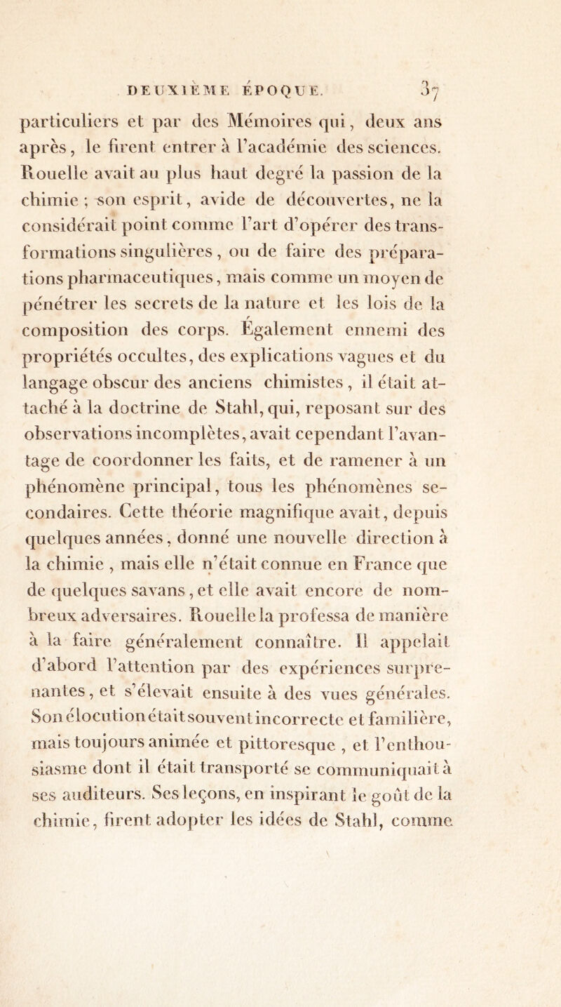 particuliers et par des Mémoires qui, deux ans après, le firent entrera l’académie des sciences. Rouelle avait au plus haut degré la passion de la chimie ; ^011 esprit, avide de découvertes, ne la considérait point comme l’art d’opérer des trans- formations singulières, ou de faire des prépara- tions pharmaceutiques, mais comme un moyen de pénétrer les secrets de la nature et les lois de la r composition des corps. Egalement ennemi des propriétés occultes, des explications vagues et du langage obscur des anciens chimistes , il était at- taché à la doctrine de Stahl, qui, reposant sur des observations incomplètes, avait cependant l’avan- tage de coordonner les faits, et de ramener à un phénomène principal, tous les phénomènes se- condaires. Cette théorie magnifique avait, depuis quelques années, donné une nouvelle direction à la chimie , mais elle n’était connue en France que de quelques savans, et elle avait encore de nom- breux adversaires. Rouelle la professa de manière à la faire généralement connaître, il appelait d’abord l’attention par des expériences surpre- nantes, et s’élevait ensuite à des vues générales. Son élocution était souvent incorrecte et familière, mais toujours animée et pittoresque , et l’enthou- siasme dont il était transporté se communiquait a ses auditeurs. Ses leçons, en inspirant le goût de la chimie, firent adopter les idées de Stahî, comme
