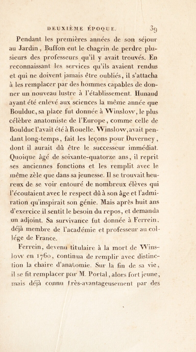 Pendant les premières années de son séjour au Jardin, Euffon eut le chagrin de perdre plu- sieurs des professeurs qu’il y avait trouvés. En reconnaissant les services qu’ils avaient rendus et qui ne doivent jamais être oubliés, il s’attacha à les remplacer par des hommes capables de don- ner un nouveau lustre à l’établissement. Hunaud ayant été enlevé aux sciences la même année que Boulduc, sa place fut donnée à Winslow, le plus célèbre anatomiste de l’Europe, comme celle de Boulduc l’avait été à Rouelle. Winslow, avait pen- dant long-temps, fait les leçons pour Duverney , dont il aurait dû être le successeur immédiat. Quoique âgé de soixante-quatorze ans, il reprit ses anciennes fonctions et les remplit avec le même zèle que dans sa jeunesse. Il se trouvait heu- reux de se voir entouré de nombreux élèves qui l’écoutaient avec le respect dû à son âge et l’admi- ration qu’inspirait son génie. Mais après huit ans d’exercice il sentit le besoin du repos, et demanda un adjoint. Sa survivance fut donnée à Ferrein, déjà membre de l’académie et professeur au col- lège de France. Ferrein, devenu titulaire à la mort de Wins- low en 1760, continua de remplir avec distinc- tion la chaire d’anatomie. Sur la fin de sa vie, il se fit remplacer par M. Portai, alors fort jeune, mais déjà connu très-avantageusement, par des