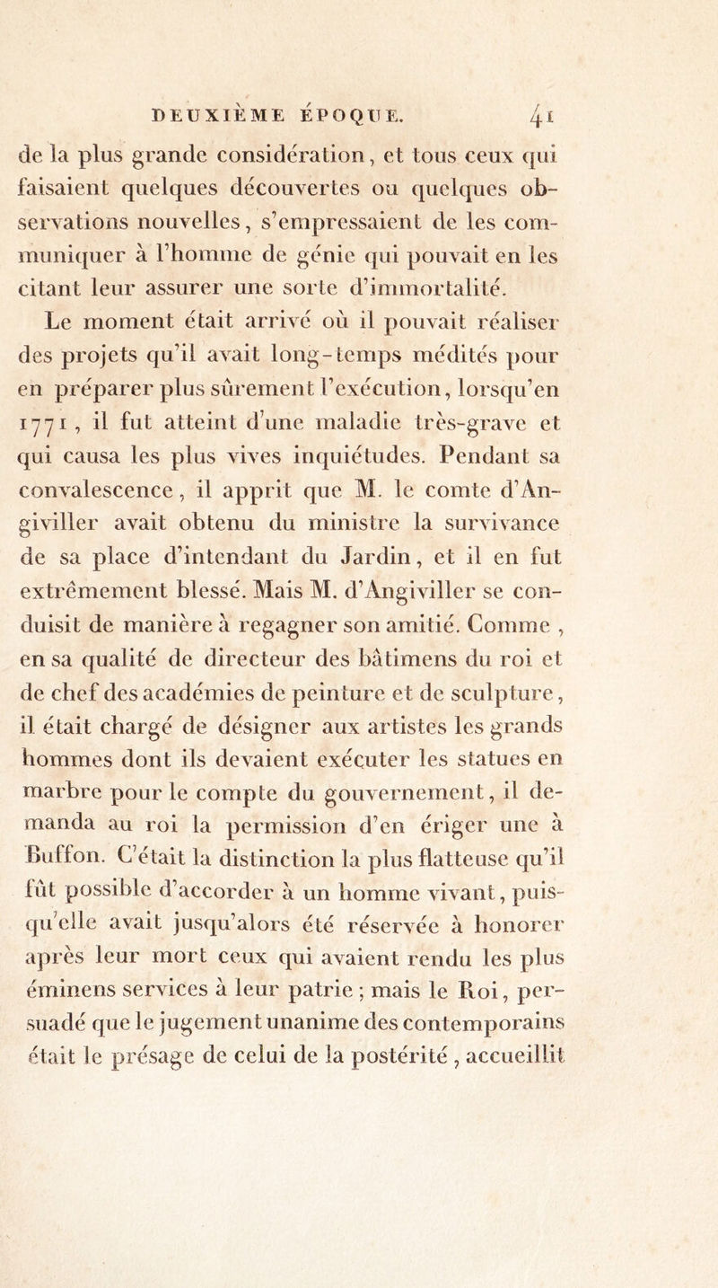de la plus grande considération, et tous ceux qui faisaient quelques découvertes ou quelques ob- servations nouvelles, s’empressaient de les com- muniquer à l’homme de génie qui pouvait en les citant leur assurer une sorte d’immortalité. Le moment était arrivé où il pouvait réaliser des projets qu’il avait long- temps médités pour en préparer plus sûrement l’exécution, lorsqu’en 1771, il fut atteint d une maladie très-grave et qui causa les plus vives inquiétudes. Pendant sa convalescence, il apprit que M. le comte d’An- giviller avait obtenu du ministre la survivance de sa place d’intendant du Jardin, et il en fut extrêmement blessé. Mais M. d’Angiviller se con- duisit de manière à regagner son amitié. Comme , en sa qualité de directeur des bâtimens du roi et de chef des académies de peinture et de sculpture, il était chargé de désigner aux artistes les grands hommes dont ils devaient exécuter les statues en marbre pour le compte du gouvernement, il de- manda au roi la permission d’en ériger une à Buffon. C’était la distinction la plus flatteuse qu’il fut possible d’accorder à un homme vivant, puis- qu’elle avait jusqu’alors été réservée à honorer après leur mort ceux qui avaient rendu les plus éminens services a leur patrie ; mais le Iloi, per- suadé que le jugement unanime des contemporains était le présage de celui de la postérité , accueillit