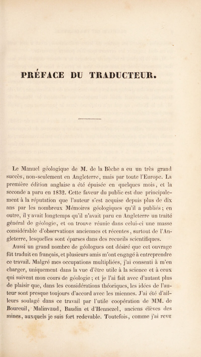 Le Manuel géologique de M. de la Bêche a eu un très grand succès, non-seulement en Angleterre, mais par toute l’Europe. La première édition anglaise a été épuisée en quelques mois, et la seconde a paru en 1832. Cette faveur du public est due principale- ment à la réputation que l’auteur s’est acquise depuis plus de dix ans par les nombreux Mémoires géologiques qu’il a publiés 5 en outre, il y avait longtemps qu’il n’avait paru en Angleterre un traité général de géologie, et on trouve réunie dans celui-ci une masse considérable d’observations anciennes et récentes, surtout de l’An- gleterre, lesquelles sont éparses dans des recueils scientifiques. Aussi un grand nombre de géologues ont désiré que cet ouvrage fût traduit en français, et plusieurs amis m’ont engagé à entreprendre ce travail. Malgré mes occupations multipliées, j’ai consenti à m’en charger, uniquement dans la vue d’etre utile à la science et à ceux qui suivent mon cours de géologie -, et je l’ai fait avec d’autant plus de plaisir que, dans les considérations théoriques, les idées de l’au- teur sont presque toujours d’accord avec les miennes. J’ai été d’ail- leurs soulagé dans ce travail par l’utile coopération de MM. de Boureuil, Malinvaud, Baudin et d’Hennezel, anciens élèves des mines, auxquels je suis fort redevable. Toutefois, comme j’ai revu