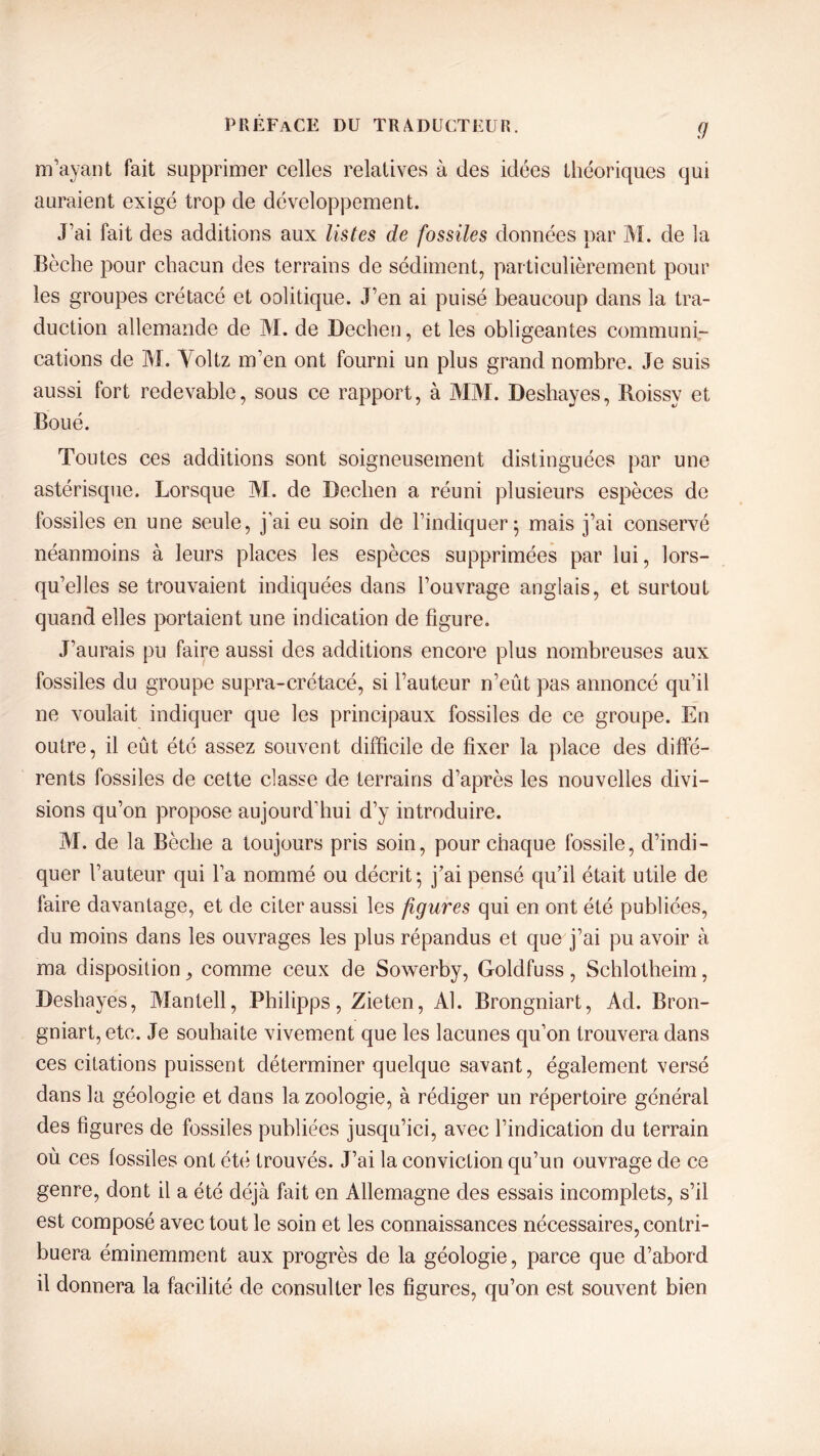 9 m’ayant fait supprimer celles relatives à des idées théoriques qui auraient exigé trop de développement. J’ai fait des additions aux listes de fossiles données par M. de la Bêche pour chacun des terrains de sédiment, particulièrement pour les groupes crétacé et oolitique. J’en ai puisé beaucoup dans la tra- duction allemande de M. de Dechen, et les obligeantes communi- cations de M. Yoltz m’en ont fourni un plus grand nombre. Je suis aussi fort redevable, sous ce rapport, à MM. Deshayes, Roissy et Boué. Toutes ces additions sont soigneusement distinguées par une astérisque. Lorsque M. de Dechen a réuni plusieurs espèces de fossiles en une seule, j’ai eu soin de l’indiquer ; mais j’ai conservé néanmoins à leurs places les espèces supprimées par lui, lors- qu’elles se trouvaient indiquées dans l’ouvrage anglais, et surtout quand elles portaient une indication de figure. J’aurais pu faire aussi des additions encore plus nombreuses aux fossiles du groupe supra-crétacé, si l’auteur n’eût pas annoncé qu’il ne voulait indiquer que les principaux fossiles de ce groupe. En outre, il eût été assez souvent difficile de fixer la place des diffé- rents fossiles de cette classe de terrains d’après les nouvelles divi- sions qu’on propose aujourd’hui d’y introduire. M. de la Bêche a toujours pris soin, pour chaque fossile, d’indi- quer l’auteur qui l’a nommé ou décrit; j’ai pensé qu’il était utile de faire davantage, et de citer aussi les figures qui en ont été publiées, du moins dans les ouvrages les plus répandus et que j’ai pu avoir à ma disposition> comme ceux de Sowerby, Goldfuss, Schlotheim, Deshayes, Mantell, Philipps, Zieten, Al. Brongniart, Ad. Bron- gniart, etc. Je souhaite vivement que les lacunes qu’on trouvera dans ces citations puissent déterminer quelque savant, également versé dans la géologie et dans la zoologie, à rédiger un répertoire général des figures de fossiles publiées jusqu’ici, avec l’indication du terrain où ces fossiles ont été trouvés. J’ai la conviction qu’un ouvrage de ce genre, dont il a été déjà fait en Allemagne des essais incomplets, s’il est composé avec tout le soin et les connaissances nécessaires, contri- buera éminemment aux progrès de la géologie, parce que d’abord il donnera la facilité de consulter les figures, qu’on est souvent bien