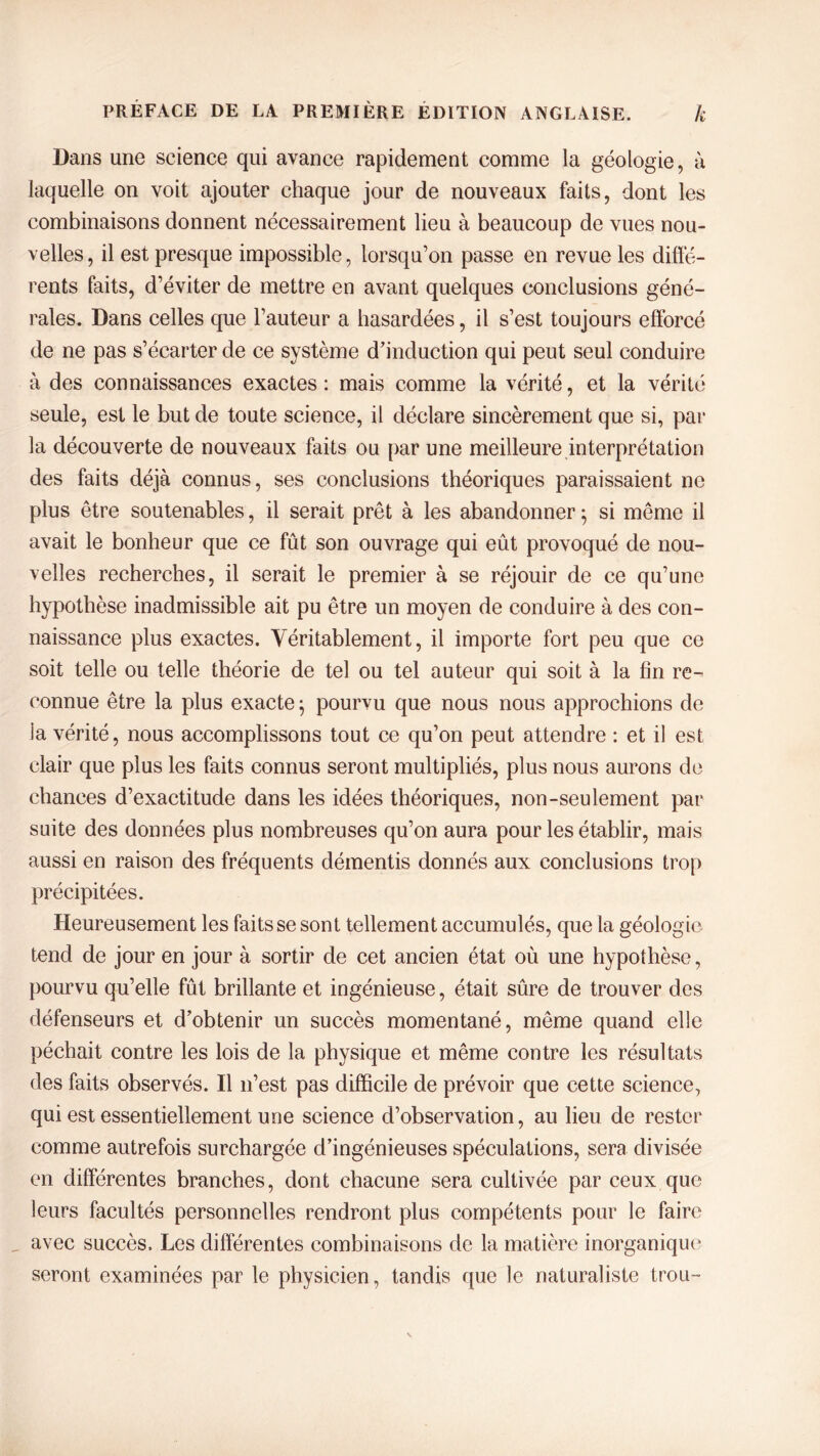 Dans une science qui avance rapidement comme la géologie, à laquelle on voit ajouter chaque jour de nouveaux faits, dont les combinaisons donnent nécessairement lieu à beaucoup de vues nou- velles, il est presque impossible, lorsqu’on passe en revue les diffé- rents faits, d’éviter de mettre en avant quelques conclusions géné- rales. Dans celles que l’auteur a hasardées, il s’est toujours efforcé de ne pas s’écarter de ce système d’induction qui peut seul conduire à des connaissances exactes : mais comme la vérité, et la vérité seule, est le but de toute science, il déclare sincèrement que si, par la découverte de nouveaux faits ou par une meilleure interprétation des faits déjà connus, ses conclusions théoriques paraissaient ne plus être soutenables, il serait prêt à les abandonner} si même il avait le bonheur que ce fût son ouvrage qui eût provoqué de nou- velles recherches, il serait le premier à se réjouir de ce qu’une hypothèse inadmissible ait pu être un moyen de conduire à des con- naissance plus exactes. Véritablement, il importe fort peu que ce soit telle ou telle théorie de tel ou tel auteur qui soit à la fin re- connue être la plus exacte j pourvu que nous nous approchions de la vérité, nous accomplissons tout ce qu’on peut attendre : et il est clair que plus les faits connus seront multipliés, plus nous aurons de chances d’exactitude dans les idées théoriques, non-seulement par suite des données plus nombreuses qu’on aura pour les établir, mais aussi en raison des fréquents démentis donnés aux conclusions trop précipitées. Heureusement les faits se sont tellement accumulés, que la géologie tend de jour en jour à sortir de cet ancien état où une hypothèse, pourvu qu’elle fût brillante et ingénieuse, était sûre de trouver des défenseurs et d’obtenir un succès momentané, même quand elle péchait contre les lois de la physique et même contre les résultats des faits observés. Il n’est pas difficile de prévoir que cette science, qui est essentiellement une science d’observation, au lieu de rester comme autrefois surchargée d’ingénieuses spéculations, sera divisée en différentes branches, dont chacune sera cultivée par ceux que leurs facultés personnelles rendront plus compétents pour le faire avec succès. Les différentes combinaisons de la matière inorganique seront examinées par le physicien, tandis que le naturaliste trou-