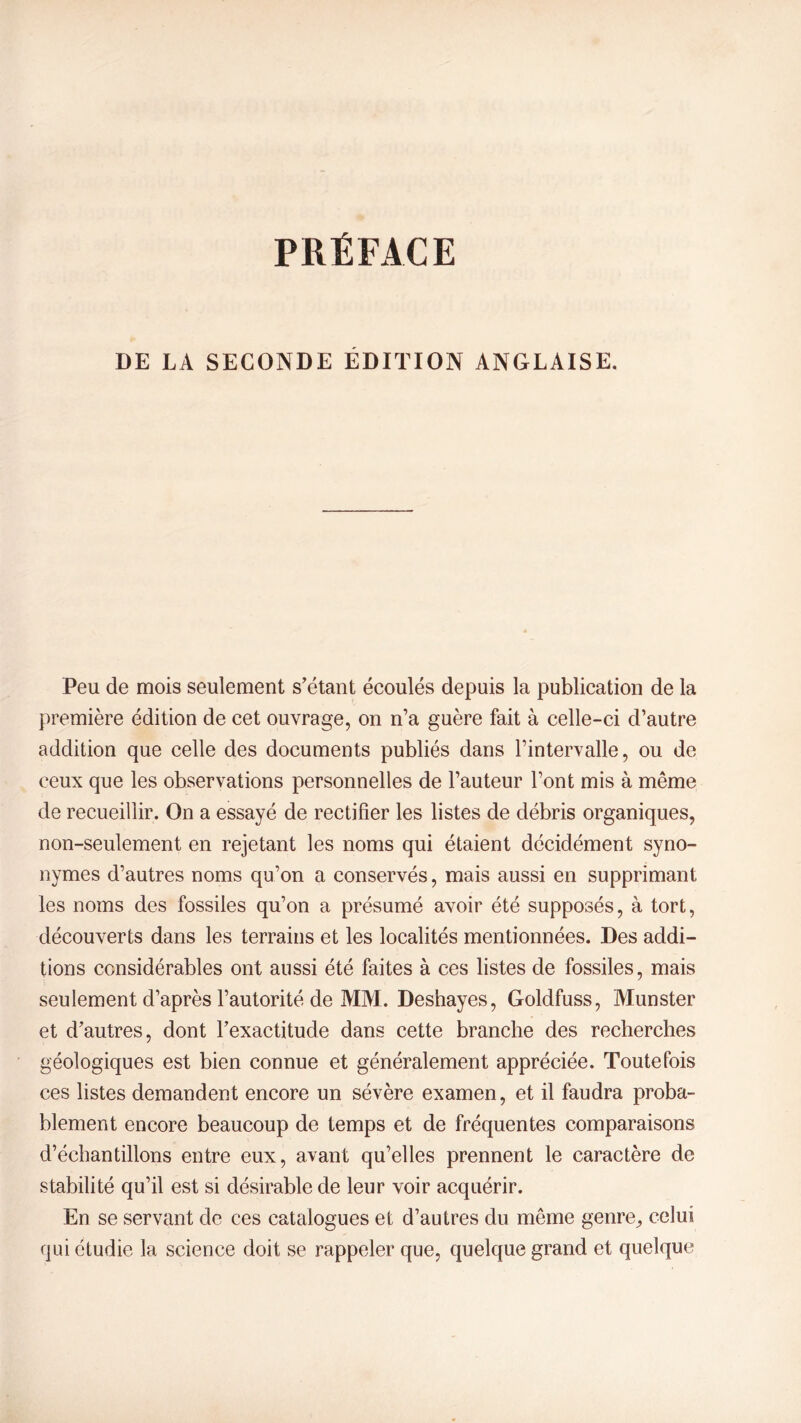 DE LA SECONDE ÉDITION ANGLAISE. Peu de mois seulement s’étant écoulés depuis la publication de la première édition de cet ouvrage, on n’a guère fait à celle-ci d’autre addition que celle des documents publiés dans l’intervalle, ou de ceux que les observations personnelles de l’auteur l’ont mis à même de recueillir. On a essayé de rectifier les listes de débris organiques, non-seulement en rejetant les noms qui étaient décidément syno- nymes d’autres noms qu’on a conservés, mais aussi en supprimant les noms des fossiles qu’on a présumé avoir été supposés, à tort, découverts dans les terrains et les localités mentionnées. Des addi- tions considérables ont aussi été faites à ces listes de fossiles, mais seulement d’après l’autorité de MM. Deshayes, Goldfuss, Munster et d’autres, dont l’exactitude dans cette branche des recherches géologiques est bien connue et généralement appréciée. Toutefois ces listes demandent encore un sévère examen, et il faudra proba- blement encore beaucoup de temps et de fréquentes comparaisons d’échantillons entre eux, avant qu’elles prennent le caractère de stabilité qu’il est si désirable de leur voir acquérir. En se servant de ces catalogues et d’autres du même genre, celui qui étudie la science doit se rappeler que, quelque grand et quelque