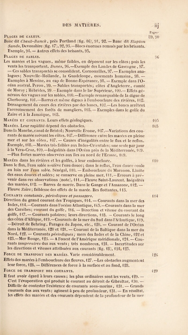 Plages de galets. Banc dit Chesil-Banck, près Portland (fig. 16), 91, 92.— Banc dit Slaplon Sands, Devonshire (fig. 17), 92,93.—Blocs énormes remués par les brisants. Exemple, 94. — Autres effets des brisants, 95. Plages de sables. Les marées et les vagues, même faibles, en déposent sur les côtes; puis les vents les transportent. Dunes, 96.—Exemple des Landes de Gascogne , 97. — Ces sables transportés se consolident. Cornouailles, 97. — Exemples ana- logues; Nouvelle-Hollande, la Guadeloupe, ossements humains, 98.— Exemples à Messine, au cap de Bonne-Espérance, 98. — Exemple dans l’O- céan austral. Pérou, 99.— Sables transportés; côtes d’Angleterre, comté de Moray ; Hébrides, 99. —Exemple dans le lac Supérieur, 100.—Effets gé- néraux des vagues sur les sables, 1 00.—Exemple remarquable de la digue de Cherbourg, 101.—Barres et même digues à l’embouchure des rivières, 102. Dérangement du cours des rivières par des bancs, 102.—Les bancs arrêtent l’accroissement des forêts de mangliers, 103. — Exemples dans le golfe du Zaïre et à la Jamaïque, 103. Marées et courants. Leurs effets géologiques. Marées. Leur rapidité dépend des obstacles. Dans la Manche, canal de Bristol ; Nouvelle Écosse, 107.—Variations des cou- rants de marée suivant les côtes, 107.—Différence entre les marées en pleine mer et sur les côtes, 107. — Causes d’inégalités entre le flux et le reflux. Exemple, 108.—Marées très faibles aux Indes-Orientales; une seule par jour à la Véra-Cruz, 109.—Inégalités dans l’Océan près de la Méditerranée, 109. —Plus fortes marées observées aux îles au nord de l’Ecosse, 109. Marées dans les rivières et les golfes, à leur embouchure. Dans le flux, l’eau salée soulève l’eau douce; dans le reflux, l'eau douce coule au loin sur l’eau salée. Sénégal, 110. — Embouchure du Maranon. Limite des eaux douces et salées; se conserve en pleine mer, 111. —Erreurs à pré- venir dans ces observations (note), 111.—Fleuve Saint-Laurent. Inégalités des marées, H2. — Barres de marée. Dans le Gange et l’Amazone, 112. — Fleuve Zaïre ; faiblesse des effets de la marée. Iles flottantes, 113. Courants constants, périodiques et passagers. Direction du grand courant des Tropiques, 114. — Courants dans la mer des Indes, 114.—Courants dans l’océan Atlantique, 1 i 5.—Courants dans la mer des Caraïbes; courant du golfe, 116. — Direction et vitesse du courant du golfe, 117. — Courants polaires; leurs directions, 118. — Courants le long des côtes d’Afrique, 119.—Courants de la mer du Sud dans l’Atlantique, 119. —Détroit de Behring, Parages du Japon, etc., 120. — Courant de l’Océan dans la Méditerranée, 120 et 121. — Courant de la Baltique dans la mer du Nord, 122. — Courants périodiques ; mers des Indes et de la Chine, 122 et 123.—Mer Rouge, 123. — A l’ouest de l’Amérique méridionale, 124. — Cou- rants temporaires dus aux vents ; très nombreux, 124. — Incertitudes sur les directions et vitesses attribuées aux courants (fig. 18), 124, 125. Force de transport des marées. Varie considérablement. Effets des marées à l’embouchure des fleuves, 127. —Les obstacles augmentent leur force, 128. — Différences de force à la surface et au fond, 128. Force de transport des courants. Il faut avoir égard à leurs causes ; les plus ordinaires sont les vents, 129. — C’est l’évaporation qui produit le courant au détroit de Gibraltar, 13U. — Difficile de contester l’existence de courants sous-marins , 131. — Grands courants dus aux vents; agissent à peu de profondeur, 131. — En résultat, les effets des marées et des courants dépendent de la profondeur de la mer