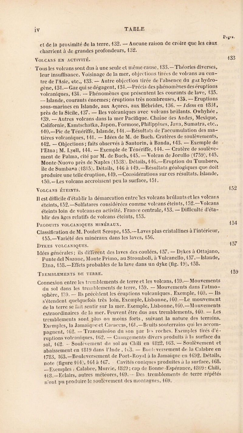 et de la proximité de la terre, 132. — Aucune raison de croire que les eaux, charrient à de grandes profondeurs, 132. VOLCANS EN ACTIVITÉ. Tous les volcans sont dus à une seule et même cause. 133.—Théories diverses, leur insuffisance. Voisinage de la mer, objections tirées de volcans au cen- tre de l’Asie, etc., 133. — Autre objection tirée de l’absence du gaz hydro- gène, 134 .— Gaz qui se dégagent, 134.—Précis des phénomènes des éruptions volcaniques, 134. — Phénomènes que présentent les courants de lave, 135. — Islande, courants énormes; éruptions très nombreuses, 4 3S.— Eruptions sous-marines en Islande, aux Açores, aux Hébrides, 136. Idem en 1831, près de la Sicile, 137. — Iles volcaniques avec volcans brûlants. Owhvhée, 439. — Autres volcans dans la mer Pacifique. Chaîne des Andes, Mexique, Californie, Kamtschatka, Japon, Formose, Philippines, Java, Sumatra, etc., 440. —Pic deTénériffe, Islande, 141 .—Résultats de l’accumulation des ma- tières volcaniques, 141. — Idées de M. de Buch. Cratères de soulèvements, 142. — Objections; faits observés à Santorin, à Banda, 143. — Exemple de l’Etna; M. Lyell, 144. — Exemple de Ténériffe, 144. — Cratère de soulève- ment de Palma, cité par M. de Buch, 145. — Volcan de Jorullo (1759), 145. Monte-Nuovo près de Naples (1538). Détails, 146.—Eruption du Tumboro, île deSumbava (1815). Détails, 146 à 149.— Résultats géologiques que doit produire une telle éruption, 149. —Considérations sur ces résultats. Islande, 150. —Les volcans accroissent peu la surface, 151. Volcans éteints. Il est difficile d’établir la démarcation entreles volcans bridants et les volcans éteints, 152.—Solfatares considérées comme volcans éteints, i 52.—Volcans éteints loin de volcans en activité. France centrale, 4 53. — Difficulté d’éta- blir des âges relatifs de volcans éteints, 153. Produits volcaniques minéraux. Classification de M. Poulelt Scrope, 155.—Laves plus cristallines à l’intérieur, ^.—Variété des minéraux dans les laves, 156. Dyk.es volcaniques. Idées générales; ils diffèrent des laves des coulées, 157. — Dykes à Ottajano, Puntedel Nazone, Monte Primo, au Stromboli, à Vulcanello, 157.—Islande, Etna, 158.—Effets probables de la lave dans un dyke (fig. 19), 458. Tremblements de terre. Connexion entre les tremblements de terre et les volcans, 159.—Mouvements du sol dans les tremblements de terre, 159. — Mouvements dans l’atmo- sphère, 159. — Ils précèdent les éruptions volcaniques. Exemple, 460. — Ils s’étendent quelquefois très loin. Exemple, Lisbonne, 160.—Le mouvement de la terre se fait sentir sur la mer. Exemple, Lisbonne, 160.—Mouvements extraordinaires de la mer. Peuvent être dus aux tremblements, 160. — Les tremblements sont plus ou moins forts, suivant la nature des terrains. Exemples, la Jamaïque et Caraccas, 161 .—Bruits souterrains qui les accom- pagnent, 462. — Transmission du son par les roches. Exemples tirés d'é- ruptions volcaniques, 162. — Changements divers produits à la surface du sol, 162. — Soulèvement du sol au Chili en 4 822,163. — Soulèvement et abaissement en 1819 dans l’Inde , 1c3. — Bouleversement de, la Calabre en 1783, 163.—Bouleversement de Port-Royal à la Jamaïque en 1692. Détails, note (figure 104), 164 à 167. Cavités coniques produites à la surface, 4 68. —Exemples .- Calabre, Murcie, 1829; cap de Bonne-Espérance, 4809: Chili, 468.—Eclairs, autres météores, 169. — Des tremblements de terre répétés n’ont pu produire le soulèvement des montagnes, 169. 433 152 454 157 459