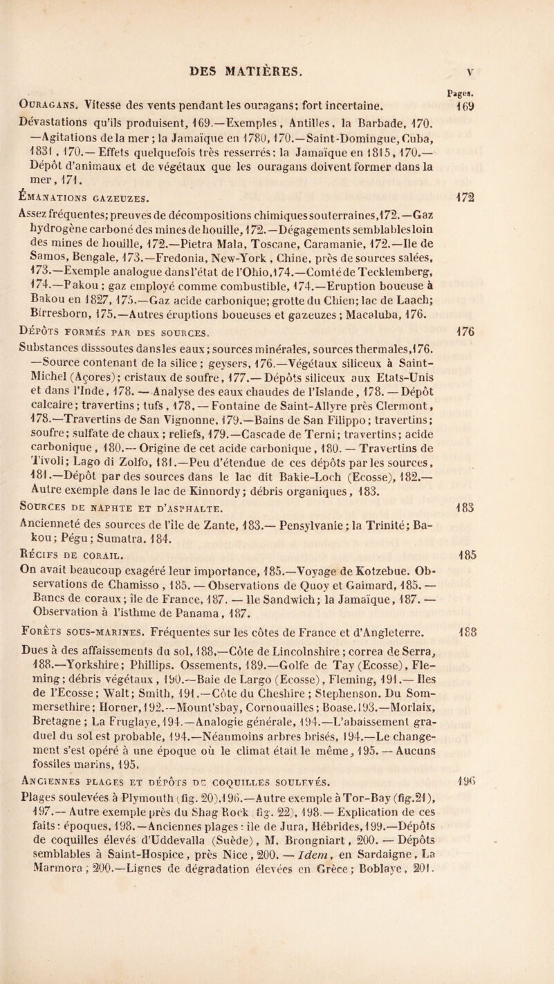 Pages. Ouragans. Vitesse des vents pendant les ouragans; fort incertaine. 169 Dévastations qu’ils produisent, 169.—Exemples, Antilles, la Barbade, 170. —Agitations delà mer; la Jamaïque en 1780,170.—Saint-Domingue, Cuba, 1831 , 170.—Effets quelquefois très resserrés: la Jamaïque en 1815, 170.— Dépôt d’animaux et de végétaux que les ouragans doivent former dans la mer, 171. Émanations gazeuzes. 172 Assez fréquentes; preuves de décompositions chimiques souterraines,172. —Gaz hydrogène carboné des mines de houille, 172.—Dégagements semblables loin des mines de houille, 172.—Pietra Mala, Toscane, Caramanie, 172.—Ile de Samos, Bengale, 173.—Fredonia, New-York , Chine, près de sources salées, 173. —Exemple analogue dans l’état de l'Ohio,! 74.—Comté de Tecklemberg, 174. —Bakou ; gaz employé comme combustible, 174.—Eruption boueuse à Bakou en 1827,175,—Gaz acide carbonique; grotte du Chien; lac de Laach; Birresborn, 175.—Autres éruptions boueuses et gazeuzes ; Macaluba, 176. Dépôts formés par des sources. 176 Substances disssoutes dansles eaux ; sources minérales, sources thermales,! 76. —Source contenant de la silice; geysers, 176.—Végétaux siliceux à Saint- Michel (Açores); cristaux de soufre, 177.— Dépôts siliceux aux Etats-Unis et dans l’Inde, 178. — Analyse des eaux chaudes de l’Islande, 178. —Dépôt calcaire ; travertins ; tufs , 178, — Fontaine de Saint-Allyre près Clermont, 178.—Travertins de San Vignonne, 179.—Bains de San Filippo; travertins; soufre; sulfate de chaux ; reliefs, 179.—Cascade de Terni; travertins; acide carbonique , 180.— Origine de cet acide carbonique , 180. — Travertins de Tivoli; Lago di Zolfo, 181.—Peu d’étendue de ces dépôts parles sources, 181.—Dépôt par des sources dans le lac dit Bakie-Loch (Ecosse), 182.— Autre exemple dans le lac de Kinnordy; débris organiques, 183. Sources de naphte et d’asphalte. 183 Ancienneté des sources de l’île de Zante, 183.— Pensylvanie; la Trinité; Ba- kou; Pégu; Sumatra. 184. Récifs de corail. 185 On avait beaucoup exagéré leur importance, 185.—Voyage de Kotzebue. Ob- servations de Chamisso , 185. — Observations de Quoy et Gaimard, 185. — Bancs de coraux; île de France, 187. — lie Sandwich; la Jamaïque, 187. — Observation à l’isthme de Panama, 187. Forets sous-marines. Fréquentes sur les côtes de France et d’Angleterre. 188 Dues à des affaissements du sol, 188,—Côte de Lincolnshire ; correa de Serra, 188.—Yorkshire; Phillips. Ossements, 189.—Golfe de Tay (Ecosse), Fle- ming; débris végétaux , 190.—Baie de Largo (Ecosse), Fleming, 191.— Iles de l’Ecosse; Walt; Smith, 191 .—Côte du Cheshire ; Stephenson. Du Som- mersethire; Horner, 192.—Mount’sbay, Cornouailles; Boase.193.—Morlaix, Bretagne ; La Fruglaye,194.—Analogie générale, 194.—L’abaissement gra- duel du sol est probable, 194.—Néanmoins arbres brisés, 194.—Le change- ment s’est opéré à une époque où le climat était le même, 195. — Aucuns fossiles marins, 195. Anciennes plages et dépôts ds coquilles soulevés. 196 Plages soulevées à Plymouth (fig. 20),196.—Autre exemple àTor-Bay (fig.21), 197.— Autre exemple près du Shag Biock fig. 22), 198 — Explication de ces faits: époques, 198.—Anciennes plages : île de Jura, Hébrides, 199.—Dépôts de coquilles élevés d’Uddevalla (Suède), M. Brongniart, 200. — Dépôts semblables à Saint-Hospice, près Nice, 200. — Idem, en Sardaigne, La Marmora ; 200.—Lignes de dégradation élevées en Grèce; Boblaye, 201.