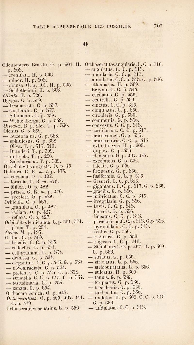 O Odontopteris Brardii. 0. p. 401. H. p. 505. — crenulata. H. p 505. — minor. H. p. 505. — obtusa. O. p. 401. H. p. 505. — Schlotheimii. H. p. 505. OEufs. T. p. 520. Ogygia. G. p. 559. — Desmarestii. G. p. 557. *— Gueltardii. G. p. 557. — Sillimanni. C. p. 558. —• Wahlenbergii. G. p. 558. Oiseaux. B. p. 252. T. p. 520. Olenus. G. p. 559. — bucephalus. G. p. 558. — spinulosus. G. p. 558. — Oliva. T. p. 515, 516. — Branderi. T. p. 509. — mitreola. T. p. 298. — Salisbnriana. T. p. 509. Onychoteutis angusta. O. p. 45 Opbiura. G. B., m. i. p. 475. — carinata. O. p. 422. — loricata. G. R. m. 476. — Milleri. O. p. 422. — prisca. G. R. m. p. 476. — speciosa. O. p. 422. Orbicula. C. p. 557. ■— granulata. O. p. 427. — radiata. O. p. 427. — retlexa. O. p. 427. Orbitoliteslenticulata. C. p. 551,571. -— plana. T. p. 294. Orme. M. p. 195. Orthis. G. p. 560. — basalis. C. C. p. 515. — callactes. G. p. 554. — calligramma. G. p. 554. — demissa. G. p. 554. — elegantula. C. C. p. 515. G. p. 554. — novemradiata. G. p. 554. — pecten. C. C. p. 515. G. p. 554. — strialella. C. C. p. 515. G. p. 554. —• tesludinaria. G. p. 554. — zonata. G. p. 554. Orthocera conica. O. p. 447. Orthocératites. O. p. 405, 407, 411. G. p. 559. Orthoceratites acuarius. G. p. 556. Orthoceratitesangularis. C.C.p. 516. — angulatus. G. C. p. 515. — annularis. C. C. p. 515. — annulatus.C. C. p. 515. G. p. 556. — attenuatus. H. p. 509. — Breynii. C. G. p. 515. — carinatus. G. p. 556. — centralis. G. p. 556. — cinctus. C. C. p. 515. — cingulatus. G. p. 556. — circularis. G. p. 556. — communis. G. p. 556. — convexus. C. G. p. 515. — cordiformis. C. G. p. 517. — crassiventer. G. p. 556. — crassiventris. C. G. p. 515. — cylindraceus. II. p. 509. — duplex. G. p. 556. — elongatus. O. p. 407, 447. — excepticus. G. p. 556. — falcata. G. p. 556. — flexuosus. G. p. 556. — fusiformis. G. C. p. 515. •— Gesneri. C. C. p. 515. — giganteus. C. C. p. 517. G. p. 556. — gracilis. G. p. 556. — imbricatus. G. C. p. 515. — irregularis. G. p. 556. — lævis. C. C. p. 515. — linearis. G. p. 556. — lineatus. C. G. p. 515. — paradoxicus.C. G. p.515. G.p- 556. — pyramidalis. C. C. p. 515. — rectus. G. p. 556. — regularis. G. p. 556. — rugosus. C. C. p. 516. — Steinhaueri. O. p. 407. H. p. 509. G. p. 556. — striatus. G. p. 556. — striolatus. G. p. 556. — striopunctatus. G. p. 556. — sulcatus. II. p. 509. — tenuis. G. p. 556. — torquatus. G. p. 556. — trochlearis. G. p. 556. — turbinatus. G. p. 556. — undatus. H. p. 509. C. C. p. 515 G. p. 556. — undulatus. C. C. p. 515.