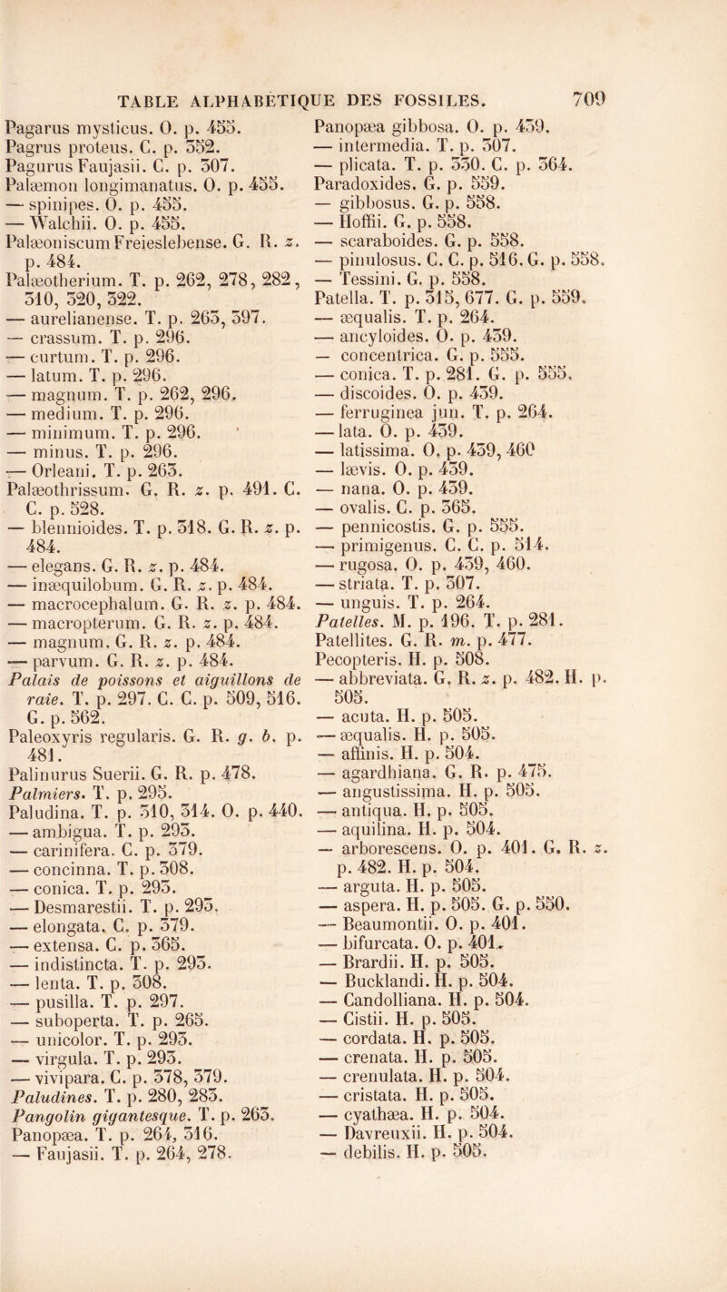 Pagarus mystic us. 0. p. 455. Pagrus proteus. C. p. 552. Pagurus Faujasii. G. p. 507. Palæmon lougimanatus. 0. p. 455. — spinipes. 0. p. 455. — Walchii. 0. p. 455. PalæoniscumFreieslebense. G. R. z. p. 484. Palæotherium. T. p. 262, 278, 282, 510, 520, 522. — aurelianense. T. p. 265, 597. — crassum. T. p. 296. — curtum. T. p. 296. — latum. T. p. 296. — magnum. T. p. 262, 296, — medium. T. p. 296. — minimum. T. p. 296. — minus. T. p. 296. -— Orleani. T. p. 265. Palæothrissum. G. R. z. p. 491. C. C. p. 528. — blennioides. T. p. 518. G. R. z. p. 484. — elegans. G. R. z. p. 484. — inæquilobum. G. R. z. p. 484. — macrocephalum. G. R. z. p. 484. — macropterum. G. R. z. p. 484. — magnum. G. R. z. p. 484. — parvum. G. R. z. p. 484. Palais de poissons et aiguillons de raie. T. p. 297. C. C. p. 509, 516. G. p.562. Paleoxyris regularis. G. R. g. b. p. 481. Paîinurus Suerii. G. R. p. 478. Palmiers. T. p. 295. Paludina. T. p. 510, 514. O. p. 440. — ambigua. T. p. 295. — carinifera. C. p. 579. — concinna. T. p. 508. — conica. T. p. 295. — Desmarestii. T. p. 295. — elongata. G. p. 579. — extensa. C. p. 565. — indistincta. T. p. 295. — lenta. T. p. 508. — pusilla. T. p. 297. — suboperta. T. p. 265. — unicolor. T. p. 295. — virgula. T. p. 295. — vivipara. C. p. 578, 579. Paludines. T. p. 280, 285. Pangolin gigantesque. T. p. 265. Panopæa. T. p. 264, 516. — Faujasii. T. p. 264, 278. Panopæa gibbosa. O. p. 459. — intermedia. T. p. 507. — plicata. T. p. 550. C. p. 564. Paradoxides. G. p. 559. — gibbosus. G. p. 558. — Hoffii. G. p. 558. — scaraboides. G. p. 558. — pinulosus. C. C. p. 516. G. p. 558, — Tessini. G. p. 558. Patella. T. p. 515, 677. G. p. 559. — æqualis. T. p. 264. — aneyloides. O. p. 459. — concentrica. G. p. 555. -— conica. T. p. 281. G. p. 555. — discoides. O. p. 459. — ferruginea jun. T. p. 264. — lata. O. p. 459. — latissima. O, p. 459, 460 — lævis. O. p. 459. — nana. O. p. 459. — ovalis. C. p. 565. — pennicostis. G. p. 555. — primigenus. C. G. p. 514. —- rugosa. O. p. 459, 460. — striata. T. p. 507. — unguis. T. p. 264. Patelles. M. p. 196. T. p. 281. Patellites. G. R. m. p. 477. Pecopteris. H. p. 508. — abbreviata. G. R. z. p. 482. H. p. 505. — acuta. II. p. 505. -—æqualis. H. p. 505. — aftînis. H. p. 504. — agardhiana. G. R. p. 475. — angustissima. H. p. 505. — antiqua. H. p. 505. — aquilina. H. p. 504. — arborescens. O. p. 401. G. R. z. p. 482. H. p. 504. — arguta. H. p. 505. — aspera. H. p. 505. G. p. 550. — Beaumontii. O. p. 401. — bifurcata. O. p. 401., — Brardii. H. p. 505. — Bucklandi. H. p. 504. — Candolliana. H. p. 504. — Cistii. H. p. 505. — cordata. H. p. 505. — crenata. H. p. 505. — crenulata. H. p. 504. — cristata. H. p. 505. — cyathæa. H. p. 504. — Davreuxii. H. p. 504. — debilis. II. p. 505.