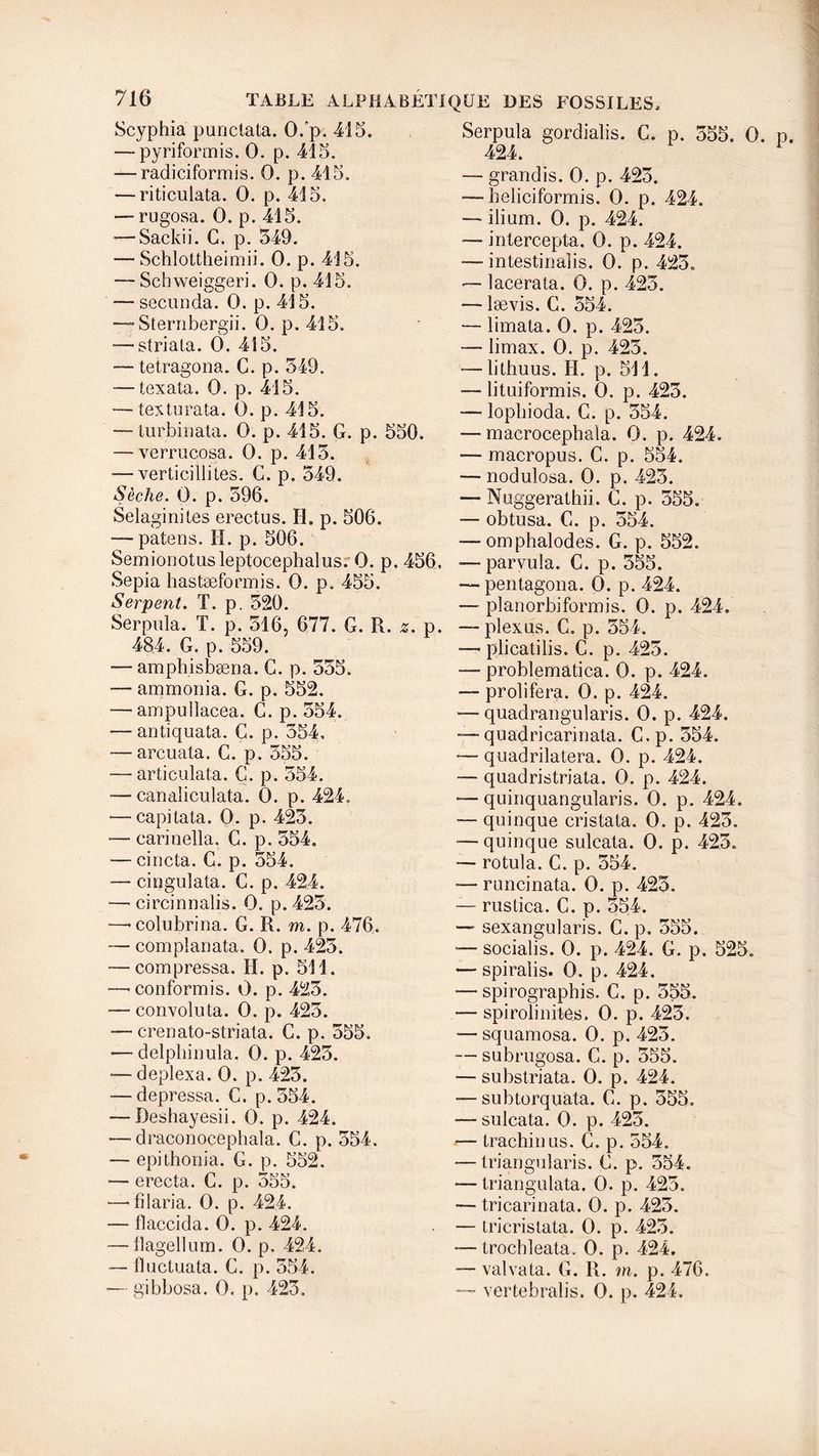 Scyphia punctata. 0. p. 415. — pyriformis. 0. p. 415. ^-radiciformis. 0. p. 415. — riticulata. 0. p. 415. — rugosa. 0. p. 415. — Sackii. G. p. 549. — Schlottheimii. 0. p. 415. — Scbweiggeri. 0. p. 415. — secunda. 0. p. 415. —~ Sternbergii. 0. p. 415. “—striata. 0. 415. — tetragona. G. p. 549. ■—texata. 0. p. 415. — texturata. 0. p. 415. —-turbinata. 0. p. 415. G. p. 550. — verrucosa. 0. p. 415. — verticilliLes. C. p. 549. Sèche. 0. p. 596. Selaginites erectus. II. p. 506. — patens. H. p. 506. Semionotusleptocephalus. 0. p. 456. Sepia hastæformis. 0. p, 455. Serpent. T. p. 520. Serpula. T. p. 516, 677. G. R. s. p. 484. G. p. 559. — amphisbæna. G. p. 555. —■ ammonia. G. p. 552. — ampullacea. G. p. 554. — antiquata. C. p. 354, — arcuata. G. p. 555. — articulata. C. p. 554. — canaliculata. 0. p. 424. — capitata. 0. p. 425. — carinella. G. p. 554. — cincta. G. p. 554. — cingulata. G. p. 424. — circinnalis. 0. p. 425. —•coîubrina. G. R. m. p. 476. — com plan ata. 0. p. 425. — compressa. II. p. 511. —’ conformis. 0. p. 425. — convoluta. 0. p. 425. — crenato-striata. C. p. 555. — delpliinula. 0. p. 425. — deplexa. 0. p. 425. — depressa. C. p. 554. — Deshayesii. 0. p. 424. — draconocephala. C. p. 554. — epithonia. G. p. 552. — erecta. G. p. 555. ■—-filaria. 0. p. 424. — flaccida. 0. p. 424. — flagellum. 0. p, 424. — fluctuata. G. p. 554. •— gibbosa. 0. p. 423. Serpula gordialis. G. p. 555. 0. 424. — grandis. 0. p. 425. — heliciformis. 0. p. 424. — ilium. 0. p. 424. — intercepta. 0. p. 424. — intestinalis. 0. p. 423. — lacerata. 0. p. 425. — lævis. G. 554. — limata. 0. p. 425. — limax. 0. p. 425. — litbuus. IL p. 511. — lituiformis. 0. p. 423. — lopbioda. G. p. 554. — macrocephala. 0. p. 424. — macropus. C. p. 554. — nodulosa. 0. p. 423. — Nuggerathii. G. p. 555. — obtusa. G. p. 554. — omphalodes. G. p. 552. — paryula. C. p. 555. ■—pentagona. 0. p. 424. — planorbiformis. 0. p. 424. — plexus. C. p. 354. ■— plicatilis. C. p. 425. — problematica. 0. p. 424. — proliféra. 0. p. 424. — quadrangularis. 0. p. 424. — quadricarinata. C.p. 554. — quadrilatera. 0. p. 424. — quadristriata. 0. p. 424. — quinquangularis. 0. p. 424. — quinque cristata. 0. p. 423. — quinque sulcata. 0. p. 423. — rotula. C. p. 554. — runcinata. 0. p. 425. — rustica. C. p. 554. — sexangularis. C. p. 555. -— socialis. 0. p. 424. G. p. 525. — spiralis. 0. p. 424. — spirograpbis. C. p. 555. — spirolinités. 0. p. 423. -— squamosa. 0. p. 423. ■—subrugosa. C. p. 555. — substriata. 0. p. 424. — subtorquata. G. p. 355. — sulcata. 0. p. 425. — trachinus. G. p. 554. — triangularis. G. p. 354. — triangulata. 0. p. 425. — tri carinata. 0. p. 425. — Lricristata. 0. p. 425. -—trocbleata. 0. p. 424. — valvata. G. R. m. p. 476. — vertebralis. 0. p. 424.