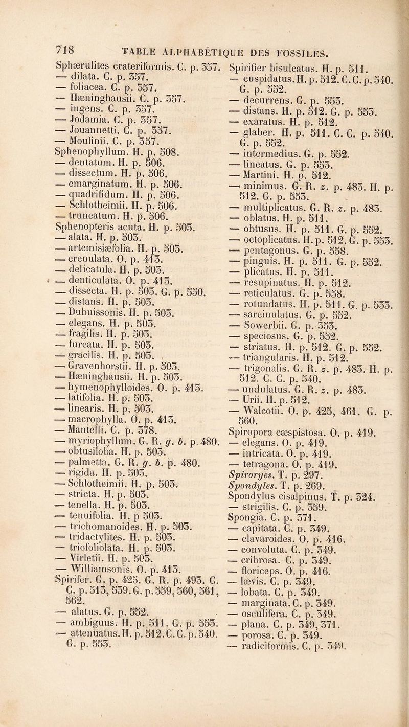 Sphærulites craterif'ormis. C. p. 557. Spirifîer bisulcatus. H. p —• dilata. G. p. 557. — foliacea. G. p. 557. — Hæninghausii. C. p. 557. — ingens. C. p. 557. — Jodamia. G. p. 557. — Jouannetti. C. p. 557. — Moulinii. G. p. 557. Sphenophyllum. H. p. 508. — dentatum. H. p. 506. — dissectum. H. p. 506. — emarginatum. H. p. 506. — quadrifidum. ïi. p. 506. — Schlotheimii. H. p. 506. — truncatum. H. p. 506. Sphenopteris acuta. H. p. 505. — alata. H. p. 505. — artemisiæfolia. H. p. 505. — crenulata. O. p. 415. — delicatula. H. p. 505. — denticulata. O. p. 415. — dissecta. H. p. 505. G. p. 550. — dislans. H. p. 505. — Dubuissonis. H. p. 505. — elegans. H. p. 505. — fragilis. H. p. 505. — furcata. H. p. 505. — gracilis. H. p. 505. — Gravenhorstii. H. p. 505. — Hæninghausii. H. p. 505. — hymenophylloides. O. p. 415. — latifolia. H. p. 505. — linearis. H. p. 505. —. macrophylla. O. p. 415. — Man tell i. C. p. 578. 511. cuspidatus.H. p. 512. G. G. p. 540. G. p. 552. — decurrens. G. p. 555. — distans. H. p. 512. G. p. 555. — exaratus. H. p. 512. — glaber. H. p. 511. C. G. p. 540. G. p. 552. — intermedius. G. p. 552. — lineatus. G. p. 555. —- Martini. H. p. 512. minimus. G. R. *. p. 485. H. p. 512. G. p. 555. — multiplicatus. G. R. z. p. 485. — oblatus. H, p. 511. — obtusus. H. p. 511. G. p. 552. — octôplicatus. H.p. 512. G. p. 555. — pentagonus. G. p. 558. — pinguis. H. p. 511. G. p. 552. —- plicatus. H. p. 511. — resupinatus. H. p. 512. — reticulatus. G. p. 558. — rotimdatus. H. p. 511. G, p, 555. — sarcinulatus. G. p. 552. — Sowerbii. G. p. 555. — speciosus. G. p. 552. — striatus. II. p. 512. G. p. 552. — triangularis. H. p. 512. — trigonalis. G. R. g. p. 485. H. p. 512. C. G. p. 540. —• undulatus. G. R. z. p. 485. — Urii. H. p. 512. — Walcotii. O. p. 425, 461. G. p. ^ 560. Spiropora cæspistosa. O. p. 419. — myriophyllum.G. R. g. b. p.480. — elegans. O. p. 419. — obtusiloba. II. p. 505. ' * ~ - - — palmetta. G. R. g. b. p. 480. — rigida. H. p. 505. — Schlotheimii. H. p. 505. — stricta. H. p. 505. — tenella. II. p. 505. — tenuifolia. II. p 505. — trichomanoides. II. p. 505. — tri dactylites. H. p. 505. — triofoliolata. H. p. 505. — Virletiî. H. p. 505. *— Williamsonis. O. p. 415. Spirifer. G. p. 425. G. R. p. 495. G intricata. O. p. 419. — tetragona. O. p. 419. Spiroryes. T. p. 297. Spundyles. T. p. 269. Spondylus cisalpinus. T. p. 524. — strigilis. G. p. 559. Spongia. C. p. 571. — capitata. G. p. 549. — clavaroides. O. p. 416. — convoiuta. C. p. 549. — cribrosa. G. p. 549. — floriceps. O. p. 416. lævis. C. p. 549. C. p. 515, 559.G. p.559,560, 561, — lobata. G. p. 549. 562. —marginata.C. p. 549. ■ alatus. G. p. 552. — osculifera. G. p. 549. • ambiguus. II. p. 511. G. p. 555. _ plana. C. p. 549, 571. - attenuatus.il. p. 512.C.C. p.540. — porosa. C. p. 549. G. p. 555. — radiciformis. C. p. 549.