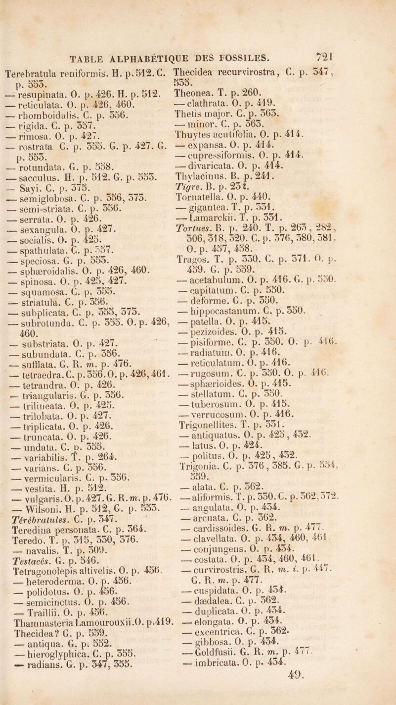 Terebratula reniformis. H. p,512.C. p. 555. — resupinata. O. p. 426. H. p. 512. — reticulata. O. p. 426, 460. — rhomboidalis. G. p. 556. — rigida. C. p. 557. — rimosa. O. p. 427. — rostrata C. p. 555. G. p. 427. G. p. 555. — rotundata. G. p. 558. — sacculus. H. p. 512. G. p. 555. — Sayi. C. p. 575. — semiglobosa. C. p. 556, 575. — se mi-stria ta. C. p. 556. —■serrata. O. p. 426. —- sexangula. O. p. 427. — socialis. O. p. 425. — spathulata. C. p. 557. »— speciosa. G. p. 555. — sphæroidalis. O. p. 426, 460. — spinosa. O. p. 425, 427. — squamosa. G. p. 555. -— striatula. C. p. 556. •— subplicata. C. p. 555, 575. — subrotunda. C. p. 555. O. p. 426, 460. — substriata. O. p. 427. «—subundata. C. p. 556. — sufflata. G. R. m. p. 476. — tetraedra. C. p. 556.0, p. 426,461. —- tetrandra. O. p. 426. — triangularis. G. p. 556. — trilineata. O. p. 425. — trilobata. O. p. 427. — triplicata. O. p. 426. — truncata. O. p. 426. — undata. C. p. 555. -—variabilis. T. p. 264. — varians. G. p. 556. *—vermicularis. C. p. 556. — vestita. H. p. 512. -— vulgaris. O. p.427. G. R.m. p. 476. — Wilsoni. H. p. 512, G. p. 555. Térébratules. C. p. 547. Teredina personata. C. p. 564. Teredo. T. p. 515, 550, 576. — navalis. T. p. 509. Testacês. G. p. 546. Tetragonolepis altivelis. O. p. 456. — heteroderma. O. p. 456. — polidotus. O. p. 456. — semicinctus. O. p. 456. — Traillii. O. p. 456. ThamnasteriaLamourouxii.O. p.419. Thecidea? G. p. 559. — antiqua. G. pk 552. ■—hieroglyphica. G. p. 555. «— radians. G. p. 547, 555. Thecidea recurvirostra, G. p. 547, 555. Theonea. T. p. 260. — clathrata. O. p. 419. Thetis major. C. p. 565. — minor. C. p. 565. Thuytes acutifolia. O. p. 414. — expansa. O. p. 414. — eupressiformis. O. p. 414. — divaricata. O. p. 414. Thylacinus. B. p.241. Tigre. B. p. 251. Tornatella. O. p. 440. — gigantea. T. p. 551. — Lamarckii. T. p. 551. Tortues. B. p. 240. T. p. 265, 282, 506,518,520. C.p. 576, 580,581. O. p. 457, 458. Tragos. T. p. 550. C. p. 571. O. p. 459. G. p. 559. — acetabulum. O. p. 416. G. p. 550. — capitatum. C. p. 550. — déformé. G. p. 550. — hippocastanum. C.p. 550. — patella. O. p. 415. — pezizoides. O. p. 415. — pisiforme. C. p. 550. O. p. 416. — radiatum. O. p. 416. — reticulatum. O. p. 416. — rugosum. G. p. 550. O. p. 416. — sphærioides. O. p. 415. — stellatum. G. p. 550. — tuberosum. O. p. 415. — verrucosum. O. p. 416. Trigonellites. T. p. 551. — antiquatus. O. p. 425,452. — latus. O. p. 424. — politus. O. p. 425,452. Trigonia. C. p. 576,585. G. p. 554, 559. — alata. C. p. 562. — aliformis. T. p. 550. G. p. 562,572. — angulata. O. p. 454. — arcuata. C. p. 562. — cardissoides. G. R. m. p. 477. — clavellata. O. p. 454, 460, 461. — conjungens. O. p. 454. —. costata. O. p. 454, 460, 461. — curvirostris. G. R. m. i. p. 447. G. R. m. p. 477. — cuspidata. O. p. 454. — dædalea. G. p. 562. — duplicata. O. p. 454. — elongata. O. p. 454. — excentrica. C. p. 562. — gibbosa. 0-. p. 454. — Goldfusii. G. R. m. p. 477. — imbricata. O. p. 454. AiK