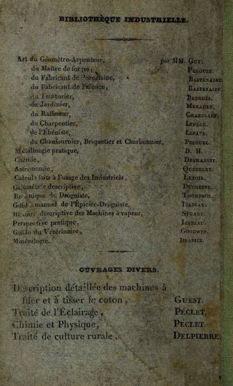 BIBLIOTHÈQUE INDUSTRIELLE. Art du Géomètro-Arpcnteur, du Maître de fol: ;ea ; du Fabricant de ?orc^laine, ♦ du Fabricant de Fsfeüee, r 1 x Teinturier, du Jardinier, du Raffineur, ', j£T\7Ss3BjH| du Charpentier, v de l’Ébéniste, du Chaufournier, Briquetier et Charbonnier, SÎéta'lhirgie pratique, par MM. Qov. Peloüze. i 'j Bastenaire. BASTSSAIftB{|$j Bergues. %$£ Meradlt. ChAUDLLET- ,] :v- Lepaoe. LEPArE. Pelocze. - flMl D. H. Chimie, -\^y' - Desmarest. Astronomie, Quételet. Calcul* faits à l’usage des Industriels, Leroir. Gc‘Vniétr:e descriptive, ' * • - Dcctieske. Eo .^ nique du Droguiste, Thosjpsok. . Güid . manuel. de l’Epicier-Droguiste, It-ABEAD. Ri- coir. descriptive des Machines à vapeur, Stuart. Perspective pratique, Isabeau. Guide du Vétérinaire, Gôodwin. Minéralogie. Drapiez. OUVRAGES DIVERS. Description détaillée des machines à filer et à tisser ïo coton , t raité de l’Éclairage f Chimie et Physique, Traité de culture rurale , G G EST. PÉCLET. PÉCLET. ~ ' ' fi. «S^TsSS::; Delpierre* ;§