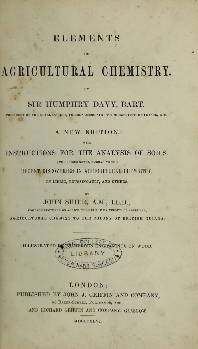 OF AGRICULTURAL CHEMISTRY. SIR HUMPHRY DAVY, BART. PRESIDENT OF THE ROYAL SOCIETY, FOREIGN ASSOCIATE OF THE INSTITUTE OF FRANCE, ETC. A NEW EDITION, WITH INSTRUCTIONS FOR THE ANALYSIS OF SOILS. AND COPIOUS NOTES, EMBRACING THE RECENT. DISCOVERIES IN AGRICULTURAL CHEMISTRY, BY LIEBIG, BOUS SIN GAULT, AND OTHERS. JOHN SHIER, A.M., LL.D., FORDYCB LECTURER ON AGRICULTURE IN THE UNIVERSITY OF ABERDEEN; AGRICULTURAL CHEMIST TO THE COLONY OF BRITISH GUIANA. ILLUSTRATED LONDON: PUBLISHED BY JOHN J. GRIFFIN AND COMPANY, 53 Baker-Street, Portman Square ; AND RICHARD GRIFFIN AND COMPANY, GLASGOW. MDCCCXLVI.